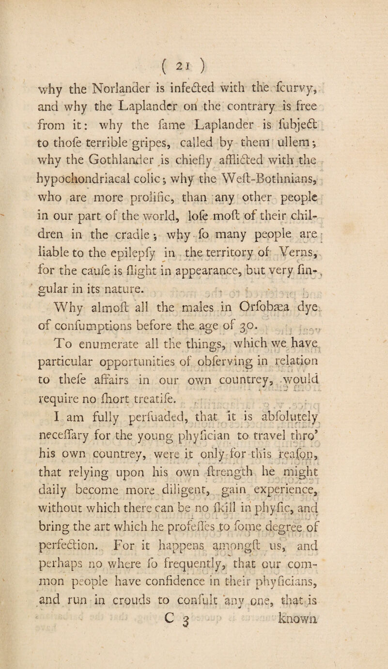 why the Norlander is infected with the fcurvy, and why the Laplander on the contrary is free from it: why the fame Laplander is fubjeft to thofe terrible gripes, called by them ullem *, why the Gothlander is chiefly afflicted with the hypochondriacal colic; why the Weft-Both.nians, who are more prolific, than any other people in our part of the world, lofe moft of their chil¬ dren in the cradle-9 why fo many people are liable to the epilepfy in the territory of Yerns, for the caufe is flight in appearance, but very fin-, gular in its nature. Why almofc all the males in Orfobaea dye of confumptions before the age of 30. To enumerate all the things, which we have particular opportunities of obferving in relation . + i - •, 1 \ « to thefe affairs in our own countrey, would require no fhort treatife. I am fully perfuaded, that it is abfolutely neceflfary for the young phyfician to travel thro9 his own countrey, were it only for this reafon, . that relying upon his own flrength he might daily become more diligent, gain experience, without which there can be no fid 11 in phyfic, and bring the art which he profefies to Tome degree of perfection. For it happens ampngfl us, and perhaps no where fo frequently, that our com¬ mon people have confidence in their phyficians, and run in crouds to confult anv one, that is C 3 known