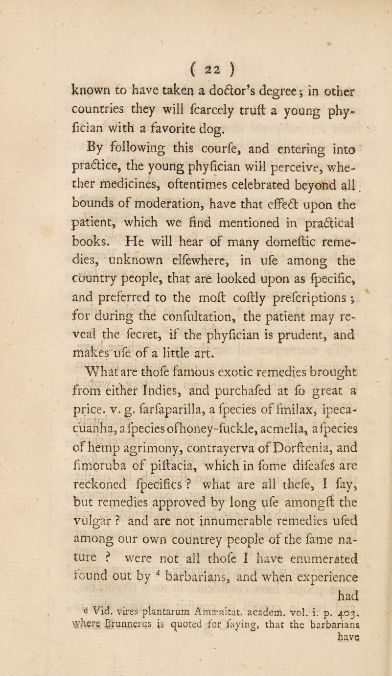 known to have taken a do&or’s degree; in other countries they will fcarcely trull a young phy¬ fician with a favorite dog. By following this courfe, and entering into pra&ice, the young phyfician will perceive, whe¬ ther medicines, oftentimes celebrated beyond all bounds of moderation, have that effed upon the patient, which we find mentioned in practical books. He will hear of many domeftic reme^ dies, unknown elfewhere, in ufe among the country people, that are looked upon as fpecihc, and preferred to the rnoft coflly prefcriptions ; for during the confultation, the patient may re¬ veal the fecret, if the phyfician is prudent, and makes ufe of a little art. What are thofe famous exotic remedies brought from either Indies, and purchafed at fo great a price, v. g. farfaparilla, a fpecies of fmilax, ipeca- cuanha, a fpecies ofhoney-fuckle, acmella, a fpecies of hemp agrimony, contrayerva of Dorflenia, and fimoruba of piltacia, which in fome difeafes are reckoned fpecifics ? what are all thefe, I fay, but remedies approved by long ufe amongft the vulgar ? and are not innumerable remedies ufed among our own countrey people of the fame na¬ ture ? were not all thofe I have enumerated found out by d barbarians, and when experience had d Vid. vires plantarum Amarnitat. academ. vol. i. p. 403, Where Brunnerus is quoted for faying, that the barbarians. have