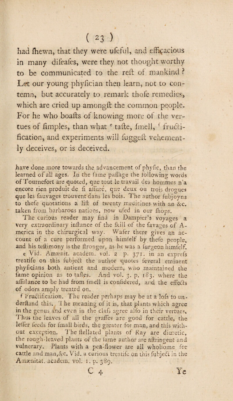 had fhewn, that they were ufeful, and efficacious in many difeafes, were they not thought worthy to be communicated to the reft of mankind ? Let our young phyfician then learn, not to con¬ temn, but accurately to remark thofe remedies, which are cried up amongft the common people. For he who boafts of knowing more of the ver- tues of fimples, than what e tafte, fmell, f fructi¬ fication, and experiments will fugged vehement¬ ly deceives, or is deceived. have done more towards the advancement ofphyfic, than the learned of all ages. In the fame paifage the following words of Tournefort are quoted, que tout le travail des homines n’a encore rien produit de fi allure* que deux ou trois drogues que les fauvages trouvent dans les bois. The author fubjoyns to thefe quotations a lift of twenty medicines with an &c. taken from barbarous nations, now ufed in our fhops. The curious reader may End in Dampier’s voyages a very extraordinary inftance of the fkill of the favages of A- merica in the chirurgical way. Wafer there gives an ac¬ count of a cure performed upon himfelf by thefe people, and his teftimonv is the ftronger, as-he was a furgeon himfelf. e Vid. Amaenit. academ. voi. 2 p. 371. in an exprefs treatife on this fubjeft the author quotes feveral eminent phyficians both antient and modern, who maintained the fame opinion as to taftes. And vol. 3. p. 183. where the affiftance to be had from fmell is confidered, and the eflefts of odors amply treated on. f Fruftiftcation. The reader perhaps may be at a. lofs to un¬ derhand this. The meaning of it is, that plants which agree in the genus and even in the clafs agree alfo in their vertu.es* Thus the leaves of all the graftes are good for cattle, the leifer ieeds for fmall birds, the greater for man, and this with¬ out exception. The ftellated plants of Ray are diuretic, the rough-leaved plants of the lame author are aftringent and vulnerary. Plants with a pea-flower are all wholiome for cattle and man,&c. Vid. a curious treatife on this fubjeft in the Amamitat. academ. vol.. 1. p. 389.