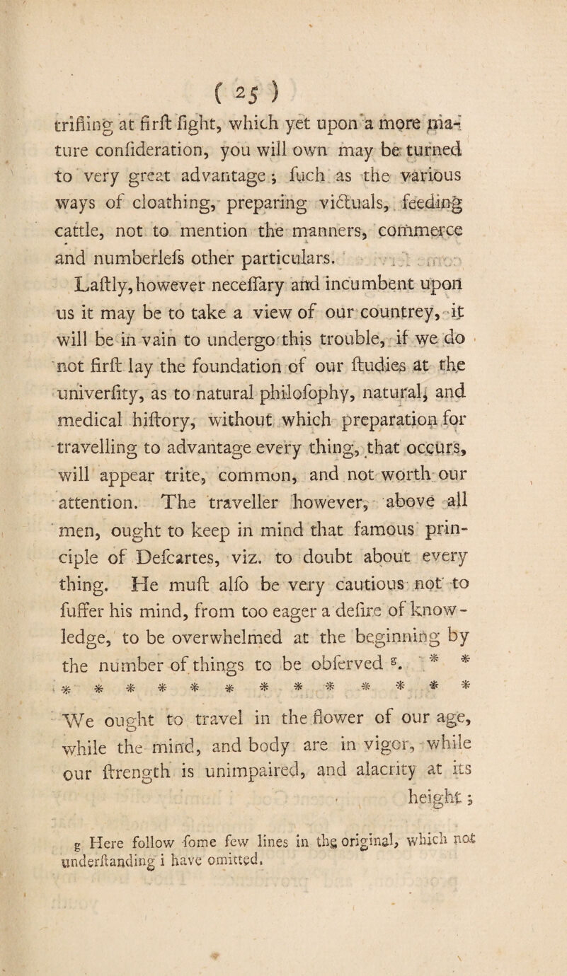 ( 2 5 ) trifling at nr ft fight, which yet upon a more luiari tore confide ration, you will own may be turned to very great advantage ; fuch as the various ways of cloathing, preparing victuals, feeding cattle, not to mention the manners, commerce and numberlefs other particulars. Laftly,however neceffary and incumbent upon us it may be to take a view of our countrey, it will be in vain to undergo this trouble, if we do not fir ft lay the foundation of our Undies at the univerfity, as to natural philofophy, natural; and medical hiftory, without which preparation for travelling to advantage every thing, that occurs, will appear trite, common, and not worth our attention. The traveller however, above all men, ought to keep in mind that famous prin¬ ciple of Defcartes, viz. to doubt about every thing. He muft alfo be very cautious not to fuffer his mind, from too eager a'define of know¬ ledge, to be overwhelmed at the beginning by the number of things to be obferved s. ■ % % ^ ^ ^ We ought to travel in the flower of our age, while the mind, and body are in vigor, while our ftrength is unimpaired, and alacrity at its height; g Here follow feme few lines in thg original, which not undemanding i have omitted,