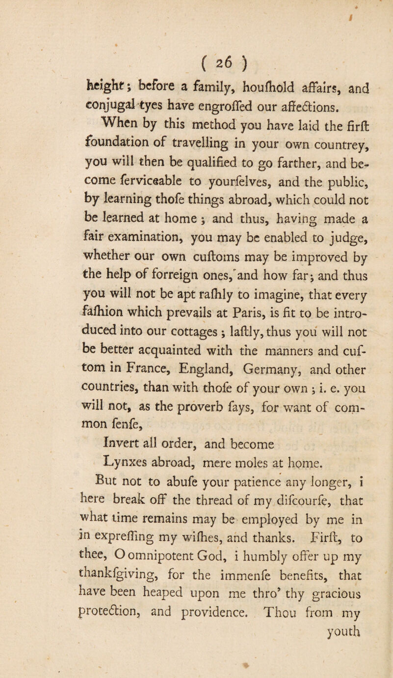 ♦ (26) height; before a family, houfliold affairs, and conjugal tyes have engroffed our affections. When by this method you have laid the firft foundation of travelling in your own countrey, you will then be qualified to go farther, and be¬ come ferviceable to yourlelves, and the public, by learning thofe things abroad, which could not be learned at home ; and thus, having made a fair examination, you may be enabled to judge, whether our own cuftoms may be improved by the help of forreign ones, and how far^ and thus you will not be apt rafiily to imagine, that every falhion which prevails at Paris, is fit to be intro¬ duced into our cottages ; laftly, thus you will not be better acquainted with the manners and cuf* tom in France, England, Germany, and other countries, than with thofe of your own ; i. e. you will not, as the proverb fays, for want of com¬ mon fenfe. Invert ail order, and become Lynxes abroad, mere moles at home. But not to abufe your patience any longer, i here break off the thread of my difcourfe, that what time remains may be employed by me in jn expreffmg my wifhes, and thanks. Firft, to thee, O omnipotent God, i humbly offer up my thankigiving, for the immenfe benefits, that have been heaped upon me thro5 thy gracious protection, and providence. Thou from my youth