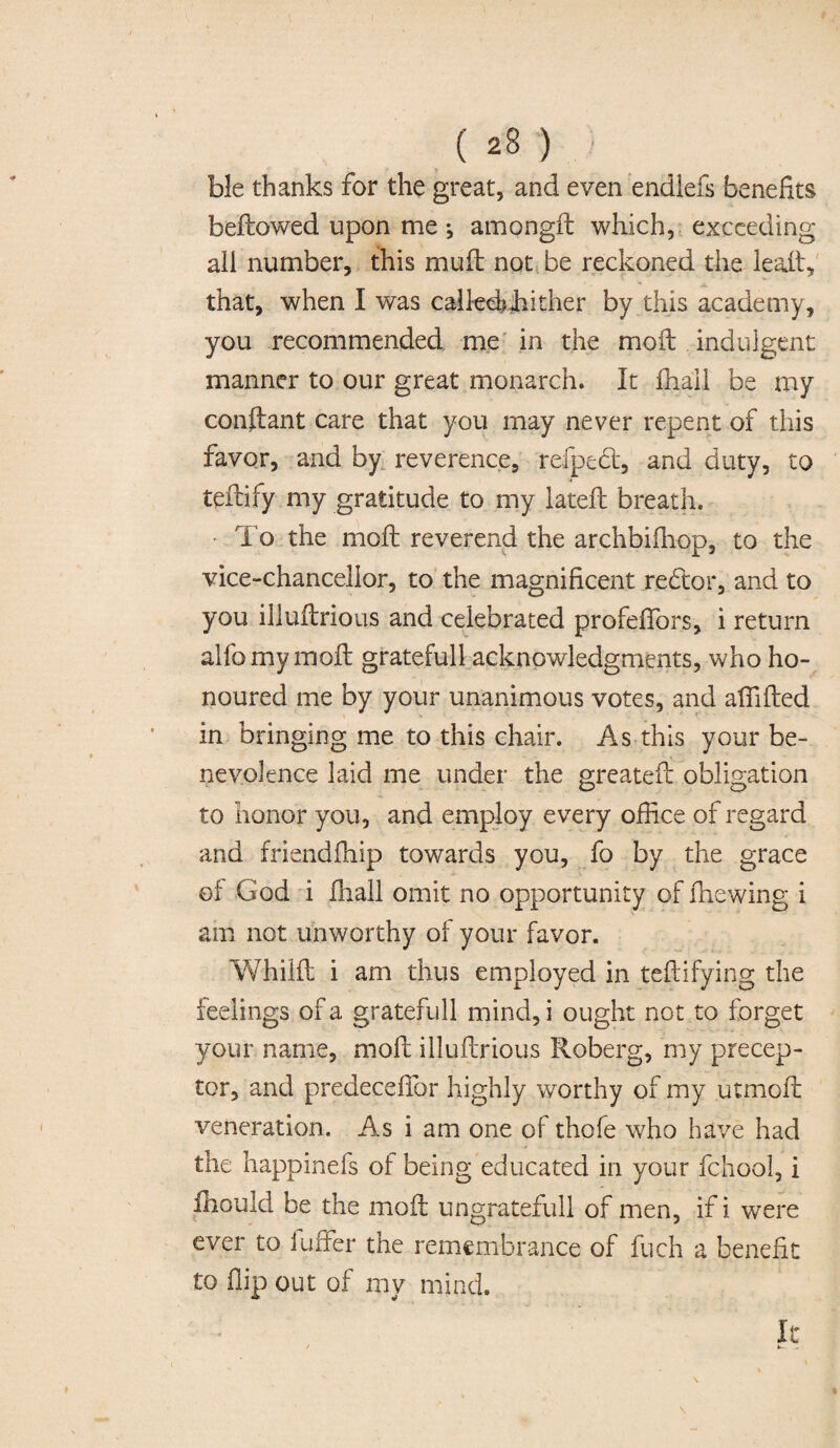 ble thanks for the great, and even endlefs benefits bellowed upon me *, amongft which, exceeding all number, this mud not be reckoned the lead, that, when I was calkdbJiither by this academy, you recommended me in the moil indulgent manner to our great monarch. It fhall be my condant care that you may never repent of this favor, and by reverence, refpebt, and duty, to tedify my gratitude to my latefb breath. To the mod reverend the ar.chbifhop, to the vice-chancellor, to the magnificent redtor, and to you illudrious and celebrated profeffors, i return alfomymod gratefull acknowledgments, who ho¬ noured me by your unanimous votes, and afiided in bringing me to this chair. As this your be¬ nevolence laid me under the greated obligation to honor you, and employ every office of regard and friendfhip towards you, fo by the grace of God i fhall omit no opportunity of ffiewing i am not unworthy of your favor. Whild i am thus employed in tedifying the feelings of a gratefull mind, i ought not to forget your name, mod illudrious Roberg, my precep¬ tor, and predeceffor highly worthy of my utmod veneration. As i am one of thofe who have had the happinefs of being educated in your fchool, i fhould be the mod ungratefull of men, if i were ever to differ the remembrance of fuch a benefit to flip out of my mind. It