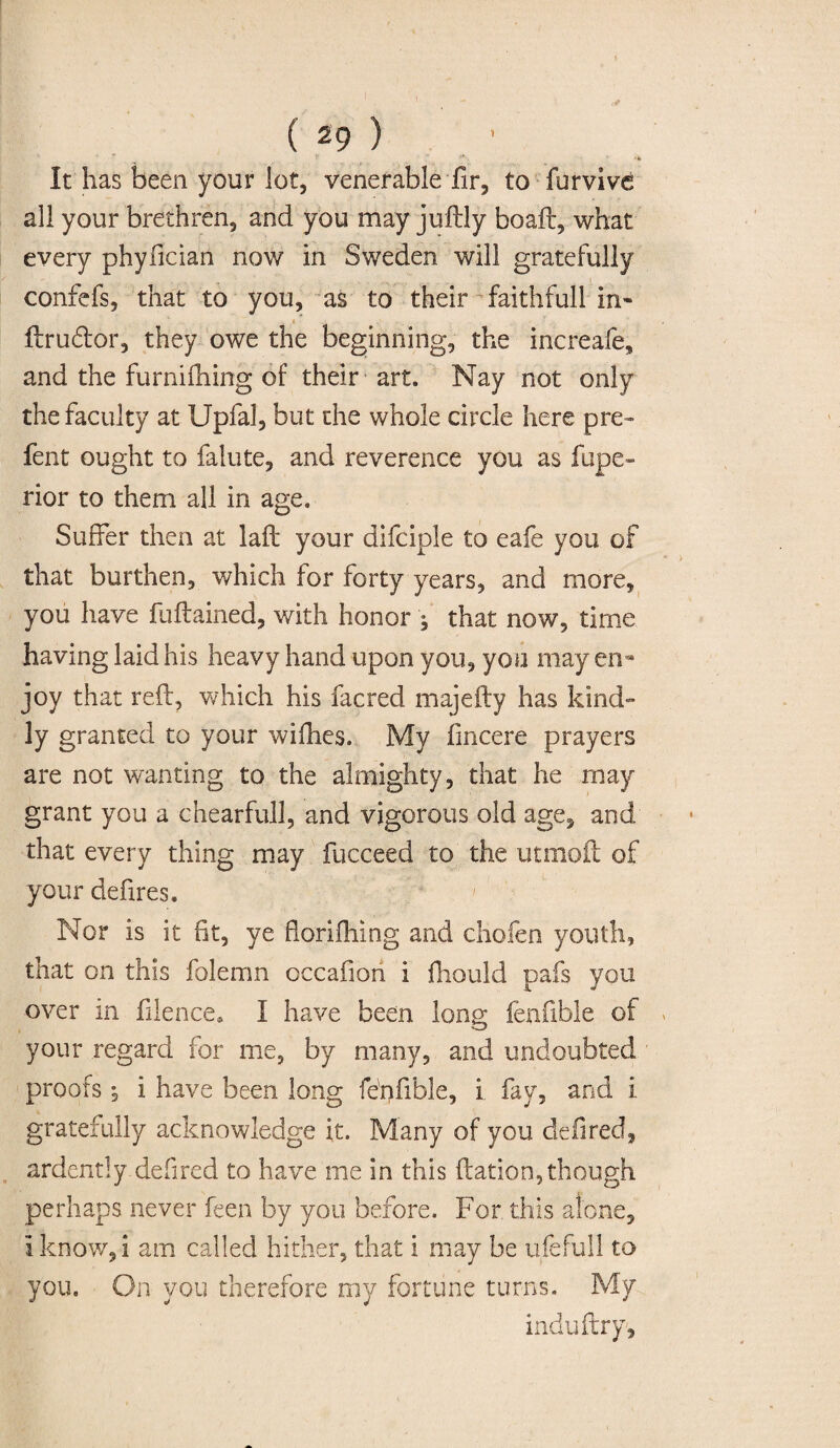 * * ' * ** It has been your lot, venerable hr, to furvive all your brethren, and you may juftly boaft, what every phyfician now in Sweden will gratefully confefs, that to you, as to their faithfull in- ftru&or, they owe the beginning, the increafe, and the furnifhing of their art. Nay not only the faculty at Upfal, but the whole circle here pre¬ lent ought to falute, and reverence you as fupe- rior to them all in age. Suffer then at laft your difciple to eafe you of that burthen, which for forty years, and more, you have fuftained, with honor ; that now, time having laid his heavy hand upon you, you may en¬ joy that reft, which his facred majefty has kind¬ ly granted to your wiflies. My fincere prayers are not wanting to the almighty, that he may grant you a chearfull, and vigorous old age, and that every thing may fucceed to the utnxoft of your defires. Nor is it fit, ye florifliing and chofen youth, that on this folemn occafion i ftiould pafs you over in filence, I have been long fenfible of your regard for me, by many, and undoubted proofs *, i have been long fe'nfible, i fay, and i gratefully acknowledge it. Many of you defired, ardently.defired to have me in this ftation,though perhaps never feen by you before. For this alone, I know, i am called hither, that i may be ufefull to you. On you therefore my fortune turns. My induftry.
