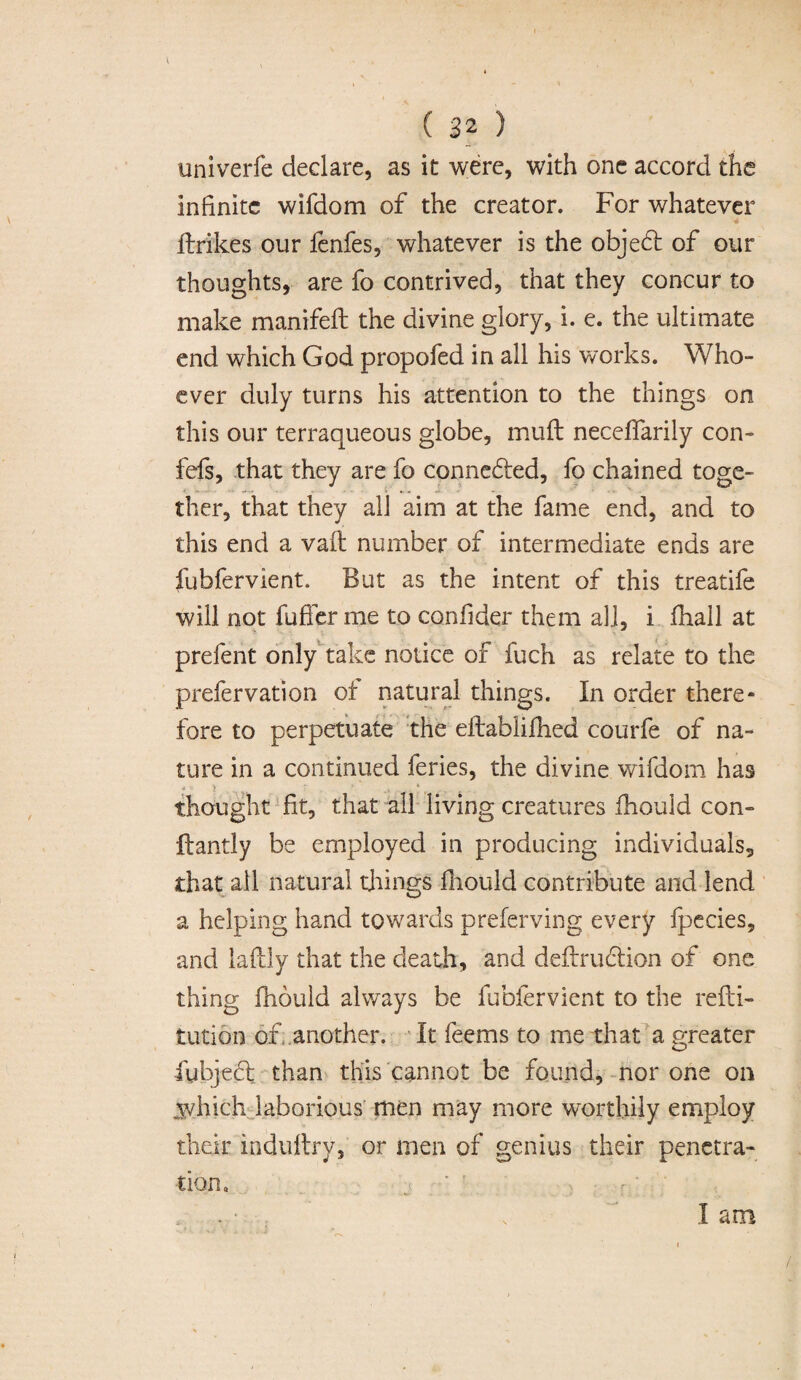 univerfe declare, as it were, with one accord the infinite wifdom of the creator. For whatever ftrikes our fenfes, whatever is the objebt of our thoughts, are fo contrived, that they concur to make manifeft the divine glory, i. e. the ultimate end which God propofed in all his works. Who- ever duly turns his attention to the things on this our terraqueous globe, muft neceffarily con- fefs, that they are fo connected, fo chained toge¬ ther, that they all aim at the fame end, and to this end a vaft number of intermediate ends are fubfervient. But as the intent of this treatife will not fuffer me to confider them all, i fhall at prefent only take notice of fuch as relate to the prefervation of natural things. In order there¬ fore to perpetuate the eftabiifhed courfe of na¬ ture in a continued feries, the divine wifdom has thought fit, that all living creatures fhould con- Handy be employed in producing individuals, that all natural things fhould contribute and lend a helping hand towards preferving every fpecies, and laftly that the death, and deftrubtion of one thing fhould always be fubfervient to the refli- tution of another. It feems to me that a greater fubjebl than this cannot be found, nor one on jvhich laborious men may more worthily employ their indultry, or men of genius their penetra¬ tion. ■' ' I am