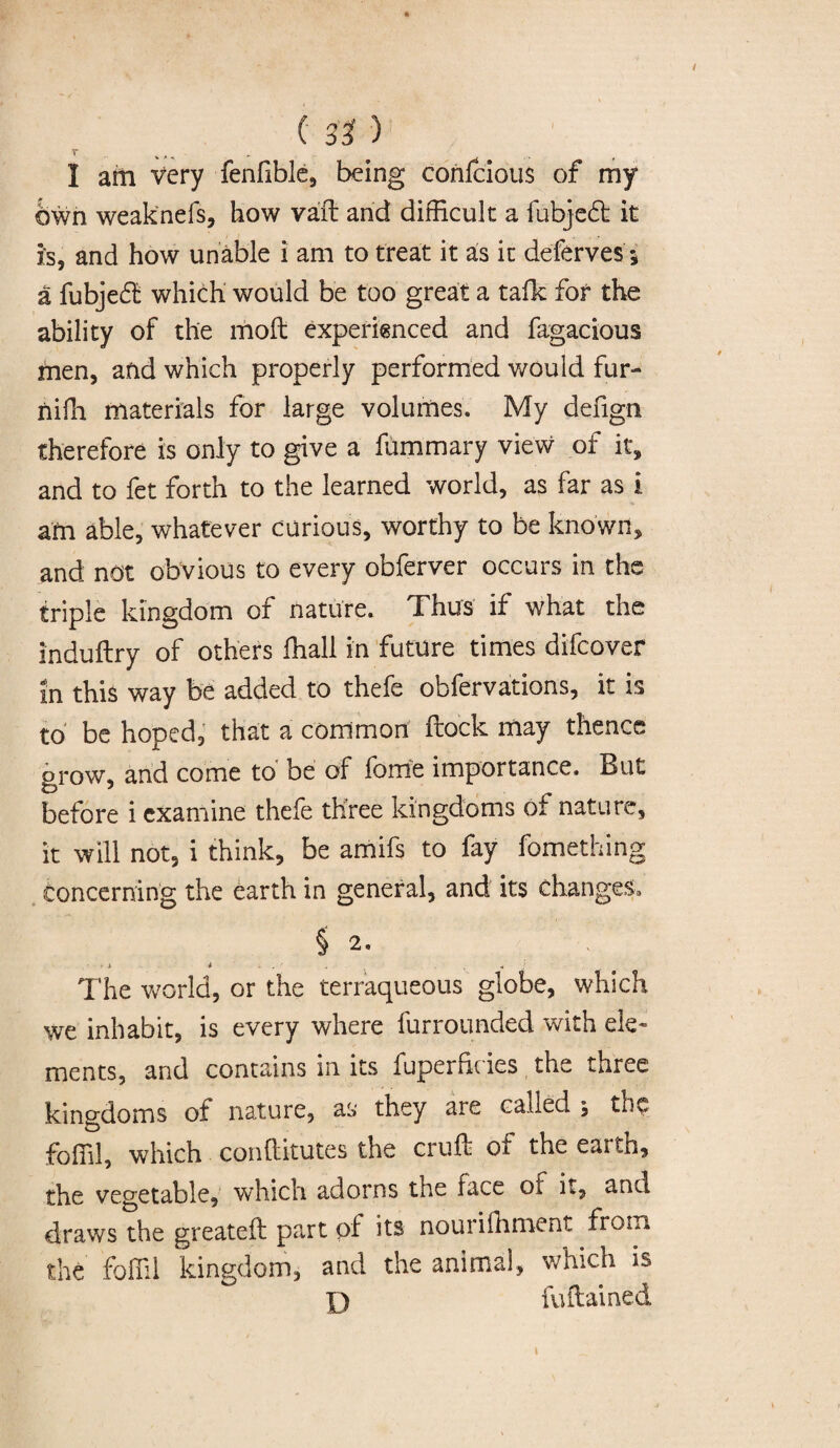 I am very fenfible, being confcious of my bwn weaknefs, how vaft and difficult a fubjedt it is, and how unable i am to treat it as it deferves 5 a fubjedt which would be too great a talk for the ability of the moll experienced and fagacious men, and which properly performed would fur- nifh materials for large volumes. My defign therefore is only to give a fummary view of it, and to fet forth to the learned world, as far as i am able, whatever curious, worthy to be known, and not obvious to every obferver occurs in the triple kingdom of nature. Thus if what the induftry of others fhall in future times difcover in this way be added to thefe obfervations, it is to be hoped, that a common ftock may thence grow, and come to be of fame importance. But before i examine thefe three kingdoms of nature, it will not, i think, be amifs to fay fomething concerning the earth in general, and its changes, § 2. i i . • „ . The world, or the terraqueous globe, which we inhabit, is every where furrounded with ele¬ ments, and contains in its fuperfkies the three kingdoms of nature, as they are called ; the foffil, which conftitutes the cruffe of the eaith, the vegetable, which adorns the face ot it, and draws the greateft part pf its nouriffiment from the foffil kingdom, and the animal, which is D fuftained