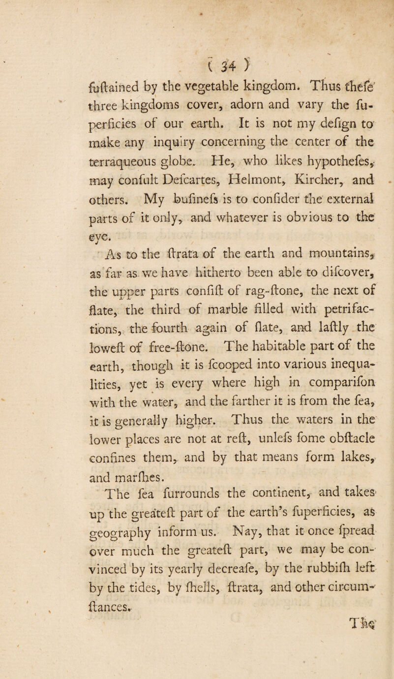 fuftained by the vegetable kingdom. Thus thefe three kingdoms cover, adorn and vary the fu- perfi.cies of our earth. It is not my defign to make any inquiry concerning the center of the terraqueous globe. He, who likes hypothefes,- may confuit Defcartes, Helmont, Kircher, and others. My bufinefs is to con Oder the external parts of it only, and whatever is obvious to the eve. J As to the ftrata of the earth and mountains* as far as we have hitherto been able to difcover, the upper parts confift of rag-ftone, the next of Hate, the third of marble filled with petrifac¬ tions, the fourth again of fiate, and laftly the lowed: of free-ftone. The habitable part of the earth, though it is fcooped into various inequa¬ lities, yet is every where high in comparifon with the water, and the farther it is from the fea, it is generally higher. Thus the waters in the lower places are not at reft, unlefs fome obftacle confines them, and by that means form lakes, and mar flies. The fea furrounds the continent, and takes* up the greateft part of the earth’s fuperficies, as geography inform us. Nay, that it once fpread over much the greateft part, we may be con¬ vinced by its yearly decreafe, by the rubbifh left by the tides, by fhells, ftrata, and other circum- ftances.
