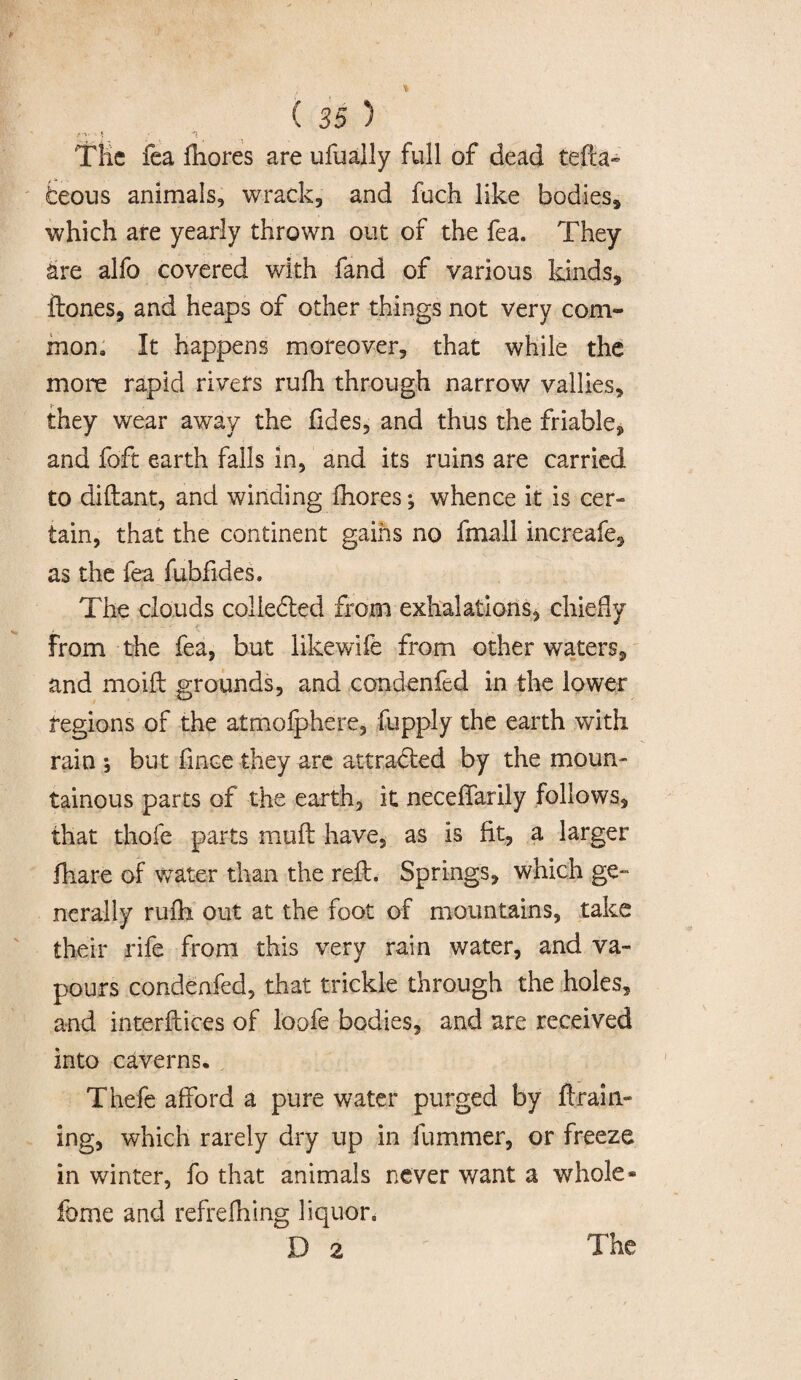 /■ V - f _> *1 Tile fea fhores are ufually full of dead tefta- fceous animals, wrack, and fuch like bodies, which are yearly thrown out of the fea. They are alfo covered with fand of various kinds, ilones, and heaps of other things not very com¬ mon. It happens moreover, that while the more rapid rivets rufh through narrow vallies, they wear away the ftdes, and thus the friable, and foft earth falls in, and its ruins are carried to diftant, and winding fhores; whence it is cer¬ tain, that the continent gains no fmall increafe, as the fea fubfides. The clouds coliefred from exhalations, chiefly from the fea, but like wife from other waters, and moift grounds, and condenfed in the lower regions of the atmofphere, fupply the earth with rain *, but fince they are attracted by the moun¬ tainous parts of the earth, it neceffarily follows, that thole parts muft have, as is fit, a larger fhare of water than the reft. Springs, which ge¬ nerally rufh out at the foot of mountains, take their rife from this very rain water, and va¬ pours condenfed, that trickle through the holes, and interftices of loofe bodies, and are received into caverns. Thefe afford a pure water purged by drain¬ ing, which rarely dry up in fummer, or freeze in winter, fo that animals never want a whole- feme and refrefhing liquor.