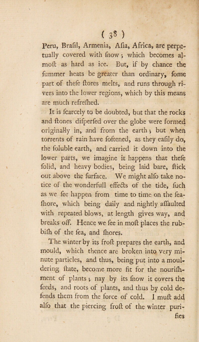 ( 3§ ) Peru, Brafil, Armenia, Alia, Africa,, are perpe¬ tually covered with fnow; which becomes al- moft as hard as ice. But, if by chance the fummer heats be greater than ordinary, fome part of thefe ftores melts, and runs through ri¬ vers into the lower regions, which by this means are much refreshed. It is fcarcely to be doubted, but that the rocks and ftones difperfed over the globe were formed originally in, and from the earth •, but when torrents of rain have foftened, as they eafily do, the foluble earth, and carried it down into the lower parts, we imagine it happens that thefe folid, and heavy bodies, being laid bare, {tick out above the furface. We might alfo take no¬ tice of the wonderfuil effects of the tide, fuch < . i as we fee happen from time to time on the fea- fliore, which being daily and nightly affaulted with repeated blows, at length gives way, and breaks off. Hence we fee in.moft places the rub- bifh of the fea, and fhores. The winter by its froft prepares the earth, and mould, which thence are broken into very mi¬ nute particles, and thus, being put into a moul¬ dering {fate, become more fit for the nourifh- ment of plants; nay by its fnow it covers th§ feeds, and roots of plants, and thus by cold de¬ fends them from the force of cold. I muft add alfo that the piercing froft of the winter puri¬ fies