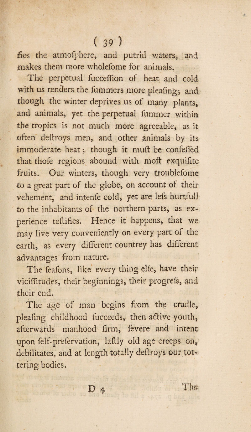 fies the atmofphere, and putrid waters, and makes them more wholefome for animals. The perpetual fucceffion of heat and cold with us renders the fummers more pleafing; and though the winter deprives us of many plants, and animals, yet the perpetual fummer within the tropics is not much more agreeable, as it often deflroys men, and other animals by its immoderate heat; though it muft be confelTed that thofe regions abound with moil exquifite fruits. Our winters, though very troublefome to a great part of the globe, on account of their vehement, and intenfe cold, yet are lefs hurtful! to the inhabitants of the northern parts, as ex¬ perience teftifies. Hence it happens, that we may live very conveniently on every part of the earth, as every different countrey has different advantages from nature. The feafons, like every thing elle, have their viciffitudes, their beginnings, their progrefs, and their end. The age of man begins from the cradle, pleafing childhood fucceeds, then a&ive youth, afterwards manhood firm, fevere and intent upon felf-prefervation, laflly old age creeps on8 debilitates, and at length totally deftroys our tot* tering bodies.