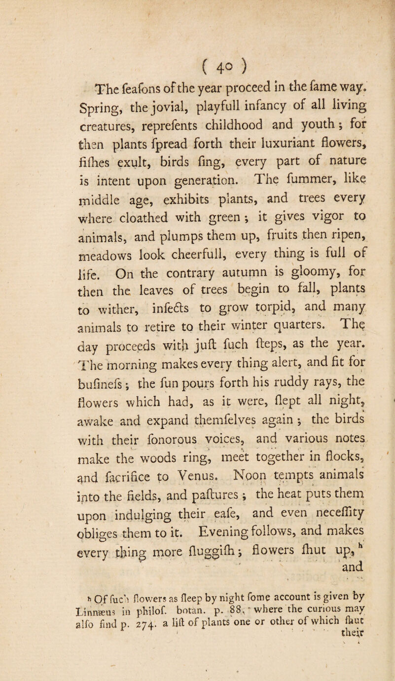 ( 4° ) The feafons of the year proceed in the fame way. Spring, the jovial, playfull infancy of all living creatures, reprefents childhood and youth; for then plants fpread forth their luxuriant flowers, iifhes exult, birds fing, every part of nature is intent upon generation. The fummer, like middle age, exhibits plants, and trees every where cloathed with green ; it gives vigor to animals, and plumps them up, fruits then ripen, meadows look cheerful!, every thing is full of life. On the contrary autumn is gloomy, for then the leaves of trees begin to fall, plants to wither, infers to grow torpid, and many animals to retire to their winter quarters. The day proceeds with juft fuch fteps, as the year. The morning makes every thing alert, and fit for bufmefs *, the fun pours forth his ruddy rays, the flowers which had, as it were, flept all night, a awake and expand themfelves again ; the birds with their fonorous voices, and various notes make the woods ring, meet together in flocks, and facrifice to Venus. Noon tempts animals into the fields, and paftures ; the heat puts them upon indulging their eafe, and even neceftity obliges them to it. Evening follows, and makes every thing more fluggifh \ flowers fhut up, h and t V v h Of fuca flowers as fleep by night fome account is given by Linnaeus m philof. botan. p. 88, where the curious rnav alfo fmd p. 274. a lift of plants one or other of which fhut