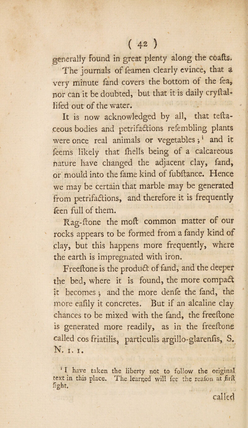 generally Found in great plenty along the coafb* The journals of feamen clearly evince, that a very minute fand covers the bottom of the fea, nor can it be doubted, but that it is daily cryftal- lifed out of the water. It is now acknowledged by ail, that tefta- ,ceous bodies and petrifactions refembling plants were once real animals or vegetables;1 and it feems likely that fhells being of a calcareous nature have changed the adjacent clay, fand, or mould into the fame kind of fubftance. Hence we may be certain that marble may be generated from petrifactions, and therefore it is frequently feen full of them. Rag-ilone the moll common matter of our rocks appears to be formed from a fandy kind of .clay, but this happens more frequently, where the earth is impregnated with iron. Freellone is the product of fand, and the deeper the bed, where it is found, the more compact it becomes *, and the more denfe the fand, the more eafily it concretes. But if an alcaline clay chances to be mixed with the fand, the freellone is generated more readily, as in the freellone called cos friatilis, particulis argillo-glarenfis, S. N. i. i. y i 1 I have taken the liberty not to follow the original text in this place. The learned will fee the reafon at .firll fight. '* t * ' called
