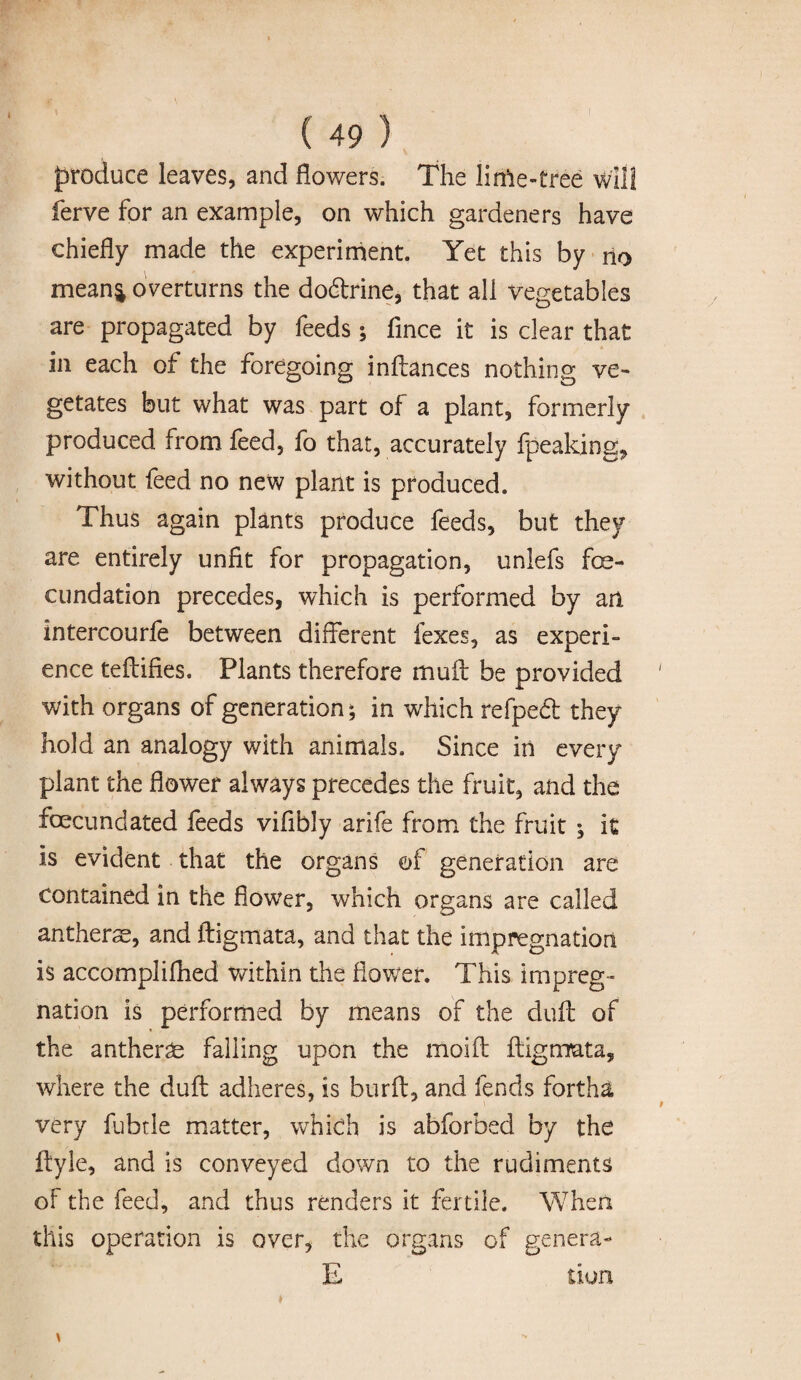 produce leaves, and flowers. The lime-tree will ferve for an example, on which gardeners have chiefly made the experiment. Yet this by no mean& overturns the dodtrine, that all vegetables are propagated by feeds; fince it is clear that in each of the foregoing inftances nothing ve¬ getates but what was part of a plant, formerly produced from feed, fo that, accurately fpeaking, without feed no new plant is produced. Thus again plants produce feeds, but they are entirely unfit for propagation, unlefs fe¬ cundation precedes, which is performed by an intercourfe between different fexes, as experi¬ ence teftifies. Plants therefore muff be provided with organs of generation; in which refpedt they hold an analogy with animals. Since in every plant the flower always precedes the fruit, and the fecundated feeds viflbly arife from the fruit ; it is evident that the organs of generation are contained in the flower, which organs are called anthers, and ftigmata, and that the impregnation is accomplifhed within the flower. This impreg¬ nation is performed by means of the duff of the anthers falling upon the moift ftigmata, where the duff adheres, is burft, and fends fortha very fubtle matter, which is abforbed by the ftyle, and is conveyed down to the rudiments of the feed, and thus renders it fertile. When this operation is over, the organs of genera- E u on