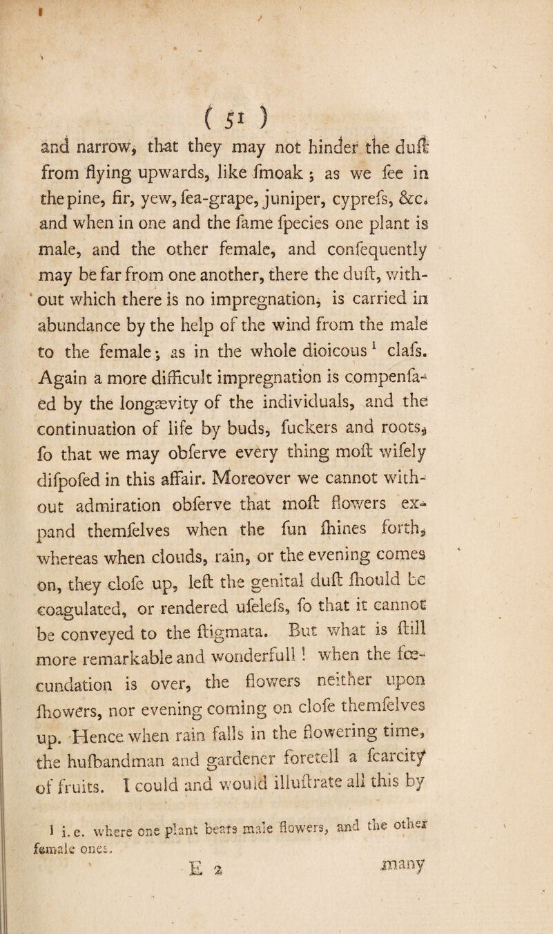 / \ ( 51 ) and narrow, that they may not hinder the dufi from flying upwards, like fmoak ; as we fee in the pine, fir, yew, fea-grape, juniper, cyprefs, &c0 and when in one and the fame fpecies one plant is male, and the other female, and consequently may be far from one another, there the duft, with¬ out which there is no impregnation, is carried in abundance by the help of the wind from the male to the female; as in the whole dioicous 1 clafs. Again a more difficult impregnation is compenfa- ed by the longevity of the individuals, and the continuation of life by buds, fuckers and roots* fo that we may obferve every thing mod: wifely difpofed in this affair. Moreover we cannot with' out admiration obferve that moft flowers ex^ pand themfelves when the fun ihines forth* whereas when clouds, rain, or the evening comes on, they clofe up, left the genital dud: fhould be coagulated, or rendered ufelefs, fo that it cannot be conveyed to the dogmata. But what is fni! more remarkable and wonder mil! when the foe- cunclation is over, the flowers neitner upon ihowers, nor evening coming on clofe themfelves up. Hence when rain falls in the flowering time, the hufbandman and gardener foretell a fcarcit/ of fruits. 1 could and would illufcrate ah this by 1 i. e. where one plant beats male flowers, and the other female ones, ' E % many