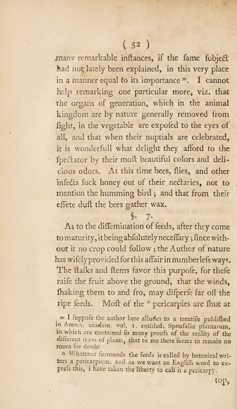 jnanv remarkable inftances, if the fame fubjedt had not lately been explained, in this very place in a manner equal to its importance I cannot help remarking one particular more, viz. that the organs of generation, which in the animal O O 7 kingdom are by nature generally removed from light, in the vegetable are expofed to the eyes of all, and that when their nuptials are celebrated,, it is wonderfull what delight they afford to the fpedtator by their molt beautiful colors and deli¬ cious odors. At this time bees, flies, and other infects fuck honey out of their nedlaries, not to mention the humming bird * and that from their effete duft the bees gather wax. §• 7- As to the diflemination of feeds, after they come to maturity, it being abfolutely neceflary; fince with¬ out it no crop could follow; the Author of nature has wifely provided for this affair in numberlefs ways. The italks and ftems favor this purpofe, for thefe raife the fruit above the ground, that the winds, fhaking them to and fro, may difperfe far oft the ripe feeds. Moil of the n pericarpies are fhut at . m 1 hippofe the author here alludes to a treatife publifhed in Amain, academ. vol. i. entitled. Sponfalia plantarum, in which are contained fo many proofs of the reality of the difreient iexes of plant?, that to me there feeins to remain no room for doubt n Whatever furrounds the feeds is called by botanical wri- te^s a pericarpium, and as we want an Englifh word to ex- prels this, i have taken th? liberty to call it a pericarpy. t0P>