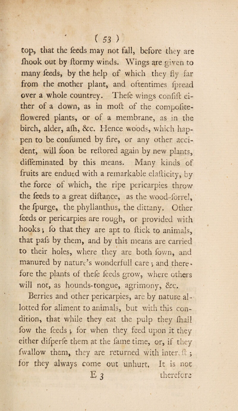 top^ that the feeds may not fall, before they are ftiook out by ftormy winds. Wings are given to many feeds, by the help of which they fly far from the mother plant, and oftentimes fpread over a whole countrey. Thefe wings confift ei¬ ther of a down, as in moft of the compofke- fiowered plants, or of a membrane, as in the birch, alder, afh, &c. Hence woods, which hap¬ pen to be confumed by fire, or any other acci¬ dent, will foon be reflored again by new plants, diffeminated by this means. Many kinds of fruits are endued with a remarkable elafticky, by the force of which, the ripe pericarpies throw the feeds to a great diftance, as the wood-forrel, the fpurge, the phylianthus, the dittany. Other feeds or pericarpies are rough, or provided with hooks j fo that they are apt to flick to animals, that pafs by them, and by this means are carried to their holes, where they are both fown, and manured by nature’s wonderfujl care , and there¬ fore the plants of thefe feeds grow, where others will not, as hounds-tongue, agrimony, &c. Berries and other pericarpies, are by nature al¬ lotted for aliment to animals, but with this con¬ dition, that while they eat the pulp they fL.aH fow the feeds ; for when they feed upon it they either difperfe them at the fame time, or, if they fwallow them, they are returned with inter,il; for they always come out unhurt. It is not E 3 therefore