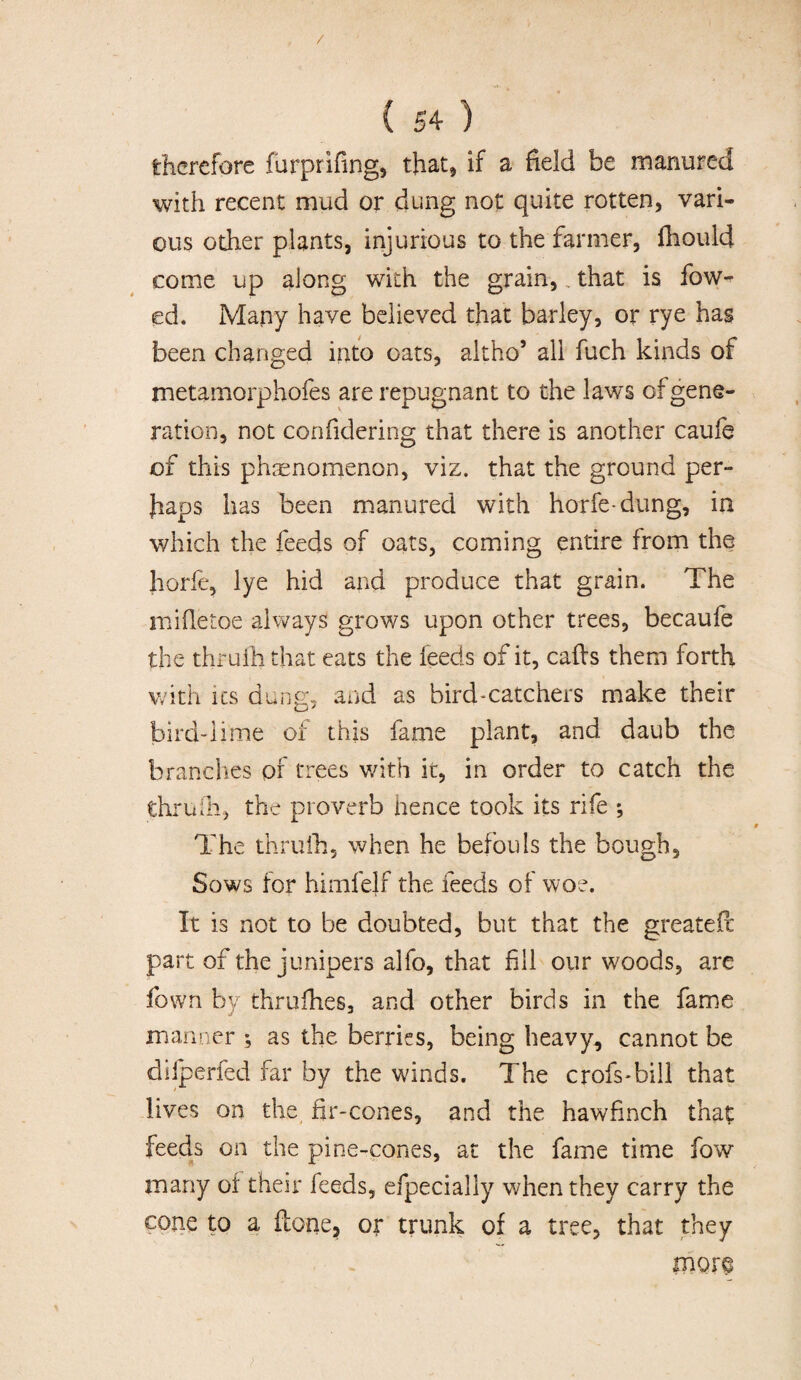 / ( 54 ) therefore furprifing, that, if a field be manured with recent mud or dung not quite rotten, vari¬ ous other plants, injurious to the farmer, fhould come up along with the grain, that is Tow¬ ed. Many have believed that barley, or rye has been changed into oats, altho’ all fuch kinds of metamorphofes are repugnant to the laws of gene¬ ration, not confidering that there is another caufe of this phenomenon, viz. that the ground per¬ haps has been manured with horfe-dung, in which the feeds of oats, coming entire from the horfe, lye hid and produce that grain. The mifietoe always grows upon other trees, becaufe the thruih that eats the feeds of it, calls them forth with its dung, and as bird-catchers make their bird-lime of this fame plant, and daub the branches or trees with it, in order to catch the thruih, the proverb hence took its rife ; The thruih, when he befouls the bough. Sows for himfelf the feeds of woe. It is not to be doubted, but that the greateft part of the junipers alfo, that fill our woods, are fown by thrulhes, and other birds in the fame manner *, as the berries, being heavy, cannot be dilperfed far by the winds. The crofs-bill that lives on the fir-cones, and the hawfinch that feeds on the pine-cones, at the fame time fow many of their feeds, efpecially when they carry the cone to a Hone, or trunk of a tree, that they mor§
