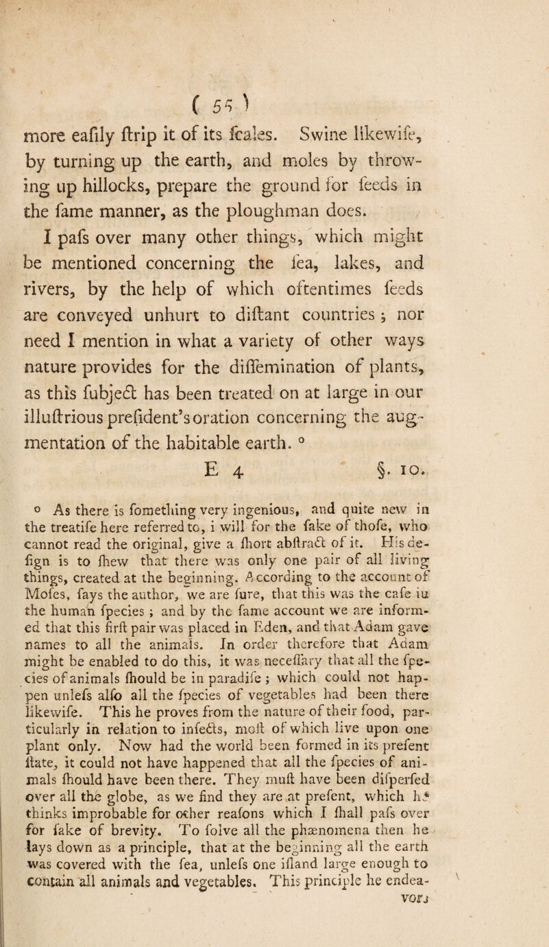 more eafily ftrip it of its fcales. Swine likewife, by turning up the earth, and moles by throw¬ ing up hillocks, prepare the ground for feeds in the fame manner, as the ploughman docs. I pafs over many other things, which might be mentioned concerning the fea, lakes, and rivers, by the help of which oftentimes feeds are conveyed unhurt to difhant countries; nor need I mention in what a variety of other ways nature provides for the diffemination of plants, as this fubjeft has been treated on at large in our illuftrious prefident’soration concerning the aug¬ mentation of the habitable earth. 0 E 4 §• I0’ 0 As there is fomething very ingenious, and quite new in the treatifehere referred to, i will for the fake of thofe, who cannot read the original, give a fhort abftrad of it. H:s de¬ li gn is to fhew that there was only one pair of all living things, created at the beginning. According to the account of Mofes, fays the author, we are lure, that this was the cafe iu the human fpecies ; and by the fame account we are inform¬ ed that this firft pair was placed in Eden, and that Adam gave names to all the animals. In order therefore that Adam might be enabled to do this, it was neceffary that all the fpe¬ cies of animals Ihould be in paradife ; which could not hap¬ pen uniefs alio all the fpecies of vegetables had been there likewife. This he proves from the nature of their food, par¬ ticularly in relation to infeds, moll of which live upon one plant only. Now had the world been formed in its prefent llate, it could not have happened that all the Ipecies of ani¬ mals fhould have been there. They mull have been difperfed over all the globe, as we find they are at prefent, which In* thinks improbable for other reafons which I fhall pafs over for fake of brevity. To folve all the phenomena then he lays down as a principle, that at the beginning all the earth was covered with the fea, uniefs one ifiand large enough to contain all animals and vegetables. This principle he endea¬ vor