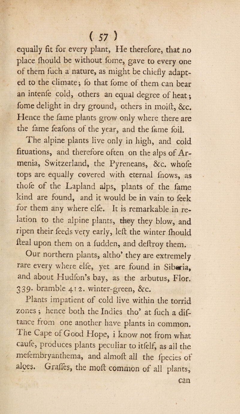 equally fit for every plant, He therefore, that no place fhould be without feme, gave to every one of them fuch a nature, as might be chiefly adapt¬ ed to the climate; fo that fome of them can bear an intenfe cold, others an equal degree of heat; fome delight in dry ground, others in moid, &c. Hence the fame plants grow only where there are the fame feafons of the year, and the fame foil. The alpine plants live only in high, and cold fituations, and therefore often on the alps of Ar¬ menia, Switzerland, the Pyreneans, &c. whofe tops are equally covered with eternal fnows, as thole of the Lapland alps, plants of the fame kind are found, and it would be in vain to feek for them any where elfe. It is remarkable in re¬ lation to the alpine plants, they they blow, and ripen their feeds very early, led the winter fhould deal upon them on a fudden, and dedroy them. Our northern plants, altho* they are extremely rare every where elfe, yet are found in Siberia, and about Hudfon’s bay, as the arbutus, Flor. 339- bramble 412. winter-green, &c. Plants impatient of cold live within the torrid zones ; hence both the Indies tho5 at fuch a dis¬ tance from one another have plants in common. 1 he Cape of Good Plope, i know not from what caufe, produces plants peculiar to itfelf, as all the meferrxbryanthema, and almod all the Ipecies of aloes. Grades, the mod common of all plants, can