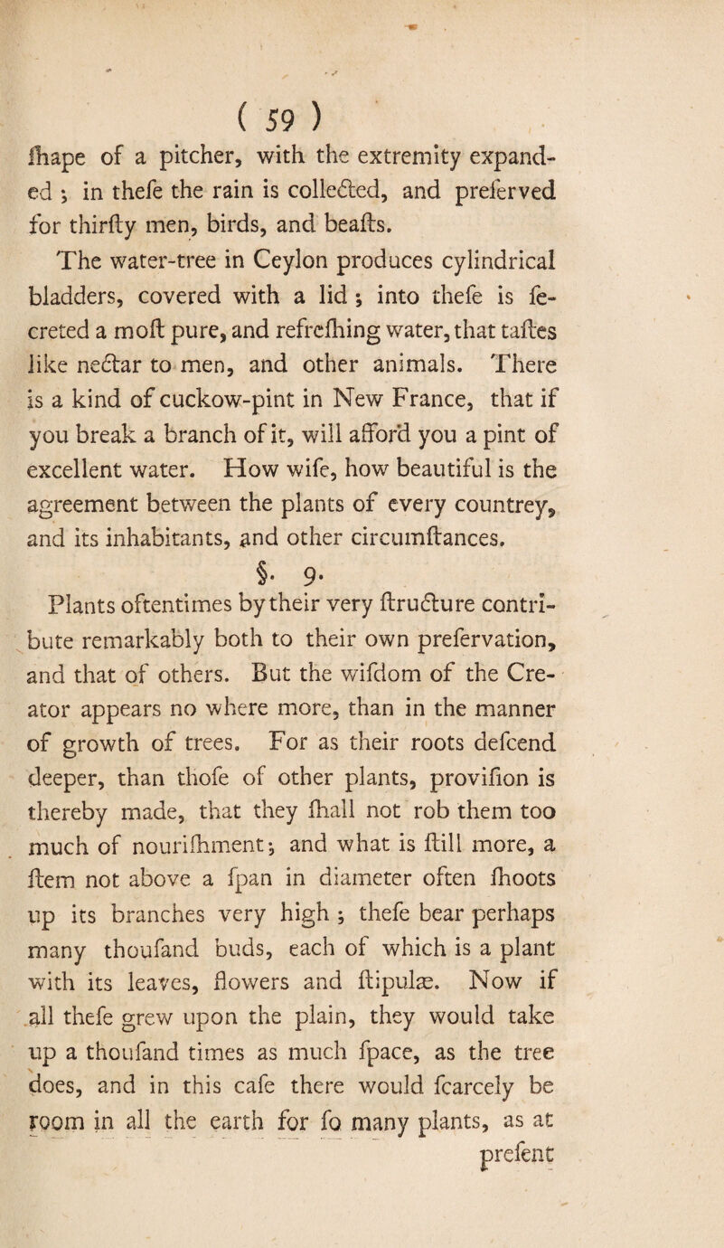 fhape of a pitcher, with the extremity expand¬ ed *, in thefe the rain is collected, and preferved for thirily men, birds, and beads. The water-tree in Ceylon produces cylindrical bladders, covered with a lid ; into thefe is fe- creted a molt pure, and refrdhing water, that taftes like nedar to men, and other animals. There is a kind of cuckow-pint in New France, that if you break a branch of it, will afford you a pint of excellent water. How wife, how beautiful is the agreement between the plants of every countrey, and its inhabitants, and other circumftances. _ §• 9- Plants oftentimes by their very ftrudure contri¬ bute remarkably both to their own prefervation, and that of others. But the wifdom of the Cre¬ ator appears no where more, than in the manner of growth of trees. For as their roots defcend deeper, than thofe of other plants, provifion is thereby made, that they fhall not rob them too much of nouriftimentj and what is ftili more, a item not above a fpan in diameter often fhoots up its branches very high ; thefe bear perhaps many thoufand buds, each of which is a plant with its leaves, flowers and ftipulas. Now if all thefe grew upon the plain, they would take up a thoufand times as much fpace, as the tree does, and in this cafe there would fcarcely be room in all the earth for fo many plants, as at