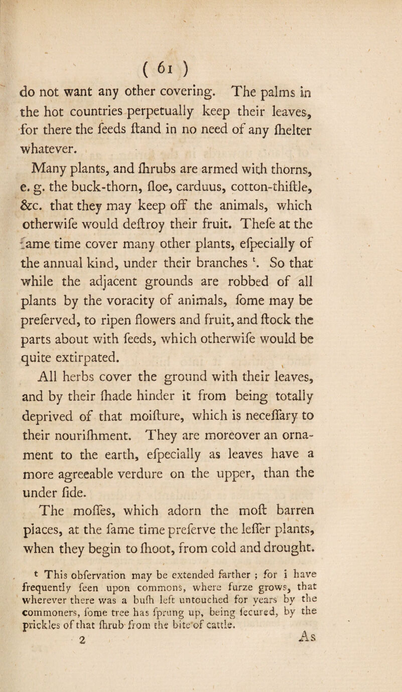 do not want any other covering. The palms in the hot countries perpetually keep their leaves, for there the feeds ftand in no need of any flielter whatever. Many plants, and fhrubs are armed with thorns, e. g. the buck-thorn, floe, carduus, cotton-thiftle, &c. that they may keep off the animals, which otherwife would deftroy their fruit. Thefe at the 'ame time cover many other plants, efpecially of the annual kind, under their branches h So that while the adjacent grounds are robbed of all plants by the voracity of animals, fome may be preferved, to ripen flowers and fruit, and flock the parts about with feeds, which otherwife would be quite extirpated. All herbs cover the ground with their leaves, and by their fhade hinder it from being totally deprived of that moiflure, which is neceflfary to their nourifhment. They are moreover an orna¬ ment to the earth, efpecially as leaves have a more agreeable verdure on the upper, than the under fide. The mofies, which adorn the moft barren I N * places, at the fame time preferve the lefifer plants, when they begin to flioot, from cold and drought. * This observation may be extended farther ; for i have frequently feen upon commons, where furze grows, that wherever there was a bufh left untouched for years by the commoners, fome tree has fprung up, being fecured, by the prickles of that ihrub from the bite’of cattle.