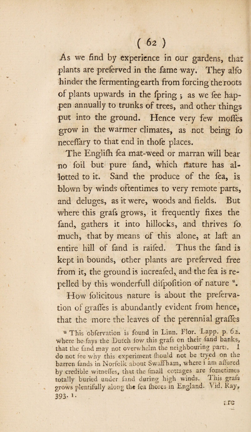 As we find by experience in our gardens, that plants are preferved in the fame way. They alfo hinder the fermenting earth from forcing the roots of plants upwards in the fpring ; as we fee hap¬ pen annually to trunks of trees, and other things put into the ground. Hence very few mofles grow in the warmer climates, as not being fo neceffary to that end in thofe places. The Englifh fea mat-weed or marran will bear no foil but pure fand, which Mature has al¬ lotted to it. Sand the produce of the fea, is » blown by winds oftentimes to very remote parts, and deluges, as it were, woods and fields. But where this grafs grows, it frequently fixes the fand, gathers it into hillocks, and thrives fo much, that by means of this alone, at laft an entire hill of fand is raifed. Thus the fand is kept in bounds, other plants are preferved free from it, the ground is increafea, and the fea is re¬ pelled by this wonderfull difpofition of nature u. How folicitous nature is about the preferva- tion of grafles is abundantly evident from hence, that the more the leaves of the perennial grafies u This obfervation is found in Linn. Flor. Lapp. p. 62. where he fays the Dutch fow this grafs on their fand banks, that the fand may not overwhelm the neighbouring parts. I do not lee why this experiment fhould not be tryed on the barren funds in Norfolk about Swaffham, where i am aiTured by credible witneffes, that the imall cottages are fometimes totally buried under fand during high winds. 1 his grafs grows plentifully along the fea Ihores in England. Xid. Ray, 393. 1. are