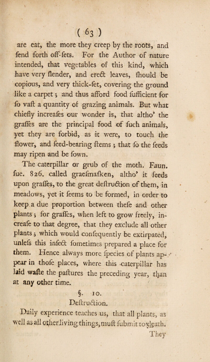 \ / ( 63 ) are eat, the more they creep by the roots, and fend forth off-fets, For the Author of nature intended, that vegetables of this kind, which have very flender, and eredt leaves, fhould be copious, and very thick-fet, covering the ground like a carpet; and thus afford food fufficient for fo vaft a quantity of grazing animals. But what chiefly increafes our wonder is, that altho* the grafles are the principal food of fuch animals^ yet they are forbid, as it were, to touch the flower, and feed-bearing Items ; that fo the feeds may ripen and be fown. The caterpillar or grub of the moth. Faun, fue. 826. called graefmafken, altho5 it feeds upon grafles, to the great deftrudion of them, in meadows, yet it feems to be formed, in order to keep, a due proportion between thefe and other plants ; for grafles, when left to grow freely, in- creafe to that degree, that they exclude all other plants, which would confequently be extirpated* unlefs this infed: fometimes prepared a place for them. Hence always more fpecies of plants ap-/ pear in thofe places, where this caterpillar has laid wafle the paftures the preceding year, tljaa at any other time. §• *o. Deftrudion. Daily experience teaches us, that all plants, as well as ail ojher Jiving things,muff fubmit to4dgath. They 1