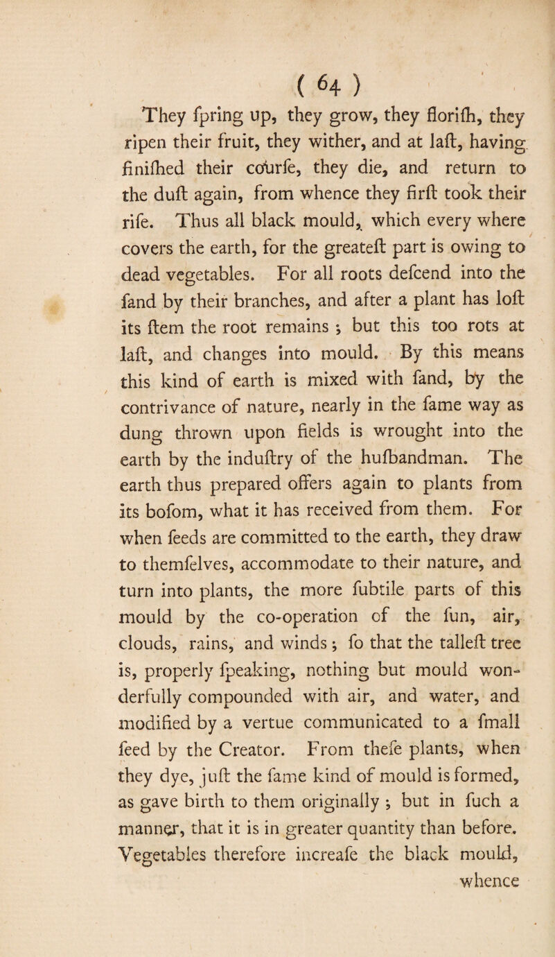They fpring up, they grow, they florifh, they ripen their fruit, they wither, and at laft, having finifhed their ccsbrfe, they die, and return to the duft again, from whence they firft took their rife. Thus all black mould, which every where covers the earth, for the greateft part is owing to dead vegetables. For all roots defcend into the fand by their branches, and after a plant has loft its item the root remains ; but this too rots at laft, and changes into mould. By this means this kind of earth is mixed with fand, by the contrivance of nature, nearly in the fame way as dung thrown upon fields is wrought into the earth by the induftry of the hufbandman. The earth thus prepared offers again to plants from its bofom, what it has received from them. For when feeds are committed to the earth, they draw to themfelves, accommodate to their nature, and turn into plants, the more fubtile parts of this mould by the co-operation of the fun, air, clouds, rains, and winds; fo that the talleft tree is, properly fpeaking, nothing but mould won¬ derfully compounded with air, and water, and modified by a vertue communicated to a fmall feed by the Creator. From thefe plants, when they dye, juft the fame kind of mould is formed, as gave birth to them originally ; but in fuch a manner, that it is in greater quantity than before. Vegetables therefore increafe the black mould, whence