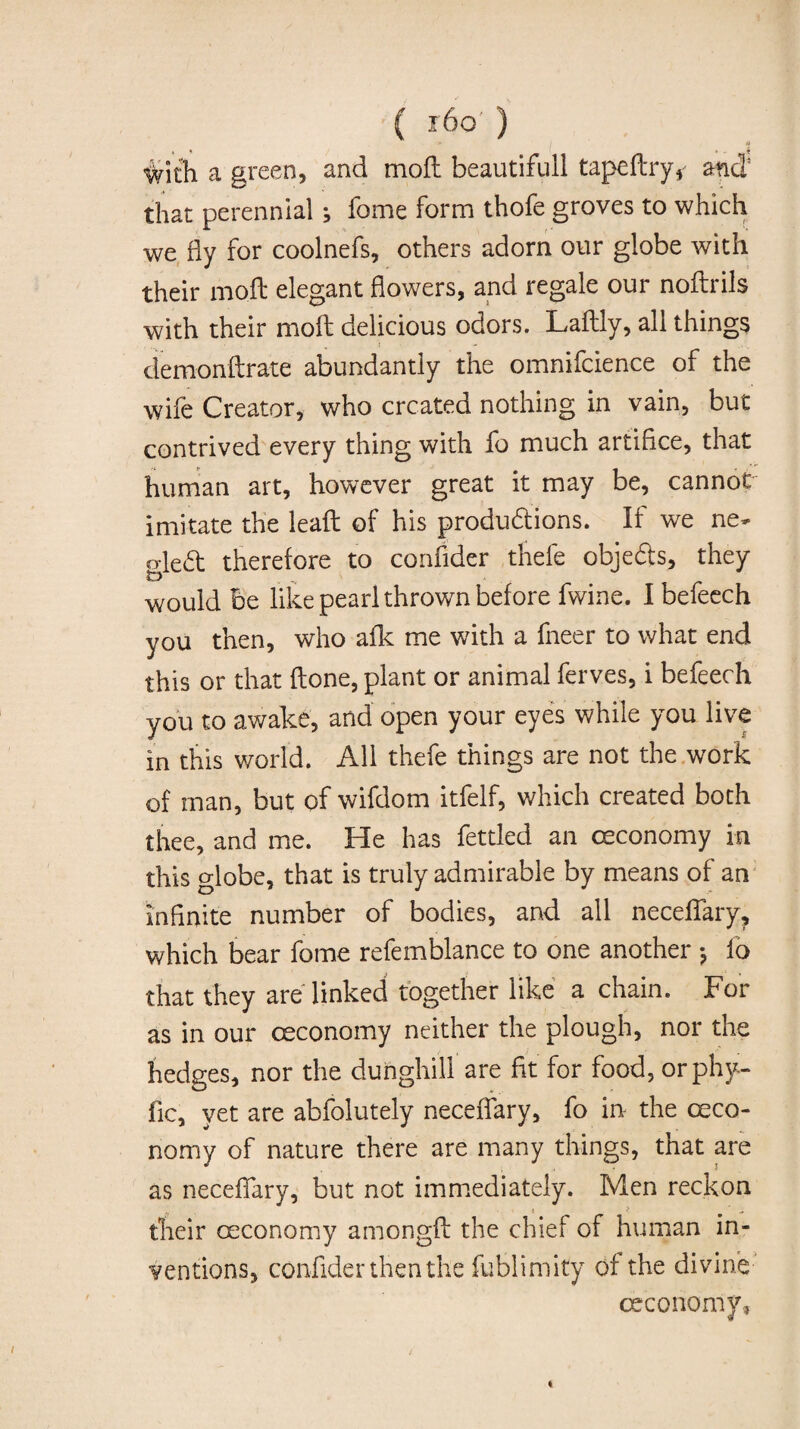 ( r6o' ) n #ith a green, and moft beautifull tapeftry, and that perennial ; fome form thofe groves to which we fly for coolnefs, others adorn our globe with their moil elegant flowers, and regale our noftrils with their moft delicious odors. Laftly, all things demonftrate abundantly the omnifcience of the wife Creator, who created nothing in vain, but contrived every thing with fo much artifice, that human art, however great it may be, cannot imitate the leaft of his productions. If we ne- gleft therefore to confider thefe objects, they would be like pearl thrown before fwine. Ibefeech you then, who afk me with a fneer to what end this or that ftone, plant or animal ferves, i befeech you to awake, and open your eyes while you live in this world. All thefe things are not the work of man, but of wifdom itfelf, which created both thee, and me. He has fettled an oeconomy in this globe, that is truly admirable by means of an infinite number of bodies, and all neceflary, which bear fome refemblance to one another * fo that they are linked together like a chain. For as in our oeconomy neither the plough, nor the hedges, nor the dunghill are fit for food, orphy- fic, yet are abfolutely neceflary, fo in- the oeco¬ nomy of nature there are many things, that are as neceflary, but not immediately. Men reckon their oeconomy amongft the chief of human in¬ ventions, confider then the fublimity of the divine oeconomy.