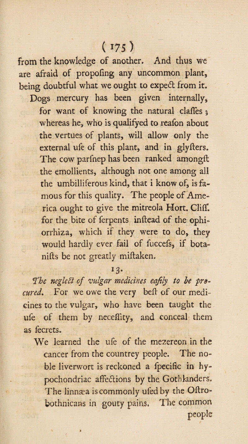 from the knowledge of another. And thus we are afraid of propofing any uncommon plants being doubtful what we ought to expeCt from it. Dogs mercury has been given internally, for want of knowing the natural clafies % whereas he, who is qualifyed to reafon about the vertues of plants, will allow only the external ufe of this plant, and in glyfters. The cow parfnep has been ranked amongft the emollients, although not one among all the umbilliferous kind, that i know of, is fa¬ mous for this quality. The people of Ame¬ rica ought to give the mitreola Hort. Cliff, for the bite of ferpents inftead of the ophi- orrhiza, which if they were to do, they would hardly ever fail of fuecefs, if bota- nifts be not greatly miftaken. *3- The negleff of vulgar medicines eafily to be pro¬ cured, For we owe the very bed of our medi¬ cines to the vulgar, who have been taught the ufe of them by neceffity, and conceal them as fecrets. We learned the ufe of the mezereon in the cancer from the countrey people. The no¬ ble liverwort is reckoned a fpecific in hy¬ pochondriac affections by the Goth landers. The linmea is commonly ufedby the Oftro- bothnicans in gouty pains. The common