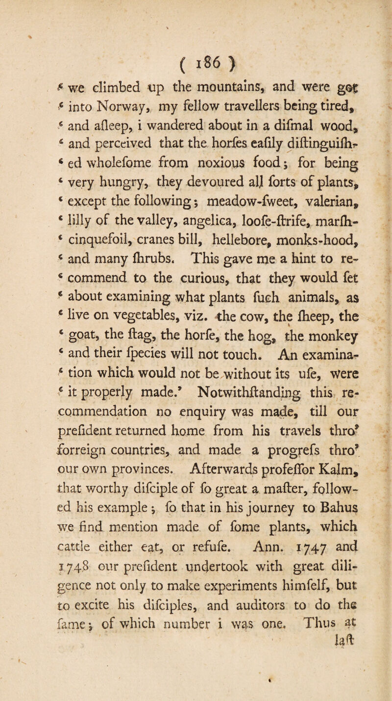 we climbed up the mountains, and were got £ into Norway, my fellow travellers being tired, 6 and afleep, i wandered about in a difmal wood, 4 and perceived that the horfes eafily diftinguifh?* 6 ed wholefome from noxious food j for being 4 very hungry, they devoured alj forts of plants, 4 except the following •, meadow-fweet, valerian, 4 lilly of the valley, angelica, loofe-ftrife, marfh- 4 cinquefoil, cranes bill, hellebore, monks-hood, 4 and many Ihrubs. This gave me a hint to re- 4 commend to the curious, that they would fet 4 about examining what plants fuch animals, as 4 live on vegetables, viz. the cow, the flieep, the 4 goat, the flag, the horfe, the hog, the monkey 4 and their fpecies will not touch. An examina- 4 tion which would not be.without it$ ufe. Were 4 it properly made.’ Notwithftanding this re¬ commendation no enquiry was made, till our prefident returned home from his travels thro* forreign countries, and made a progrefs thro* our own provinces. Afterwards profelfor Kalm, that worthy difciple of fo great a mailer, follow¬ ed his example ^ fo that in his journey to Bahus we find mention made of fome plants, which cattle either eat, or refufe. Ann. 1747 and 1748 our prefident undertook with great dili¬ gence not only to make experiments himfelf, but to excite his difciples, and auditors to do the fame \ of which number i was one. Thus at