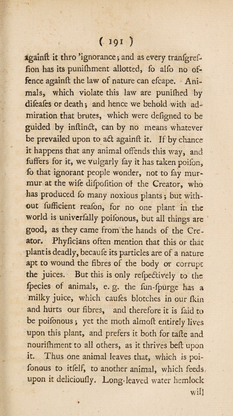 tgainft it thro ’ignorance* and as every tranlgref- fion has its punifhment allotted, fo alfo no of¬ fence againft the law of nature can efcape. - Ani¬ mals, which violate this law are punifhed by difeafes or death* and hence we behold with ad” miration that brutes, which were defigned to be guided by inftindt, can by no means whatever be prevailed upon to a£t againft it. If by chance it happens that any animal offends this way, and fuffers for it, we vulgarly fay it has taken poifon, fo that ignorant people wonder, not to fay mur¬ mur at the wife difpofition of the Creator, who has produced fo many noxious plants; but with¬ out fufficient reafon, for no one plant in the world is univerfally poifonous, but all things are good, as they came from the hands of the Cre¬ ator, Phyficians often mention that this or that plant is deadly, becaufe its particles are of a nature apt to wound the fibres of the body or corrupt the juices. But this is only refpedtively to the ipecies of animals, e. g. the fun-fpurge has a milky juice, which caufes blotches in our fkin and hurts our fibres, and therefore it is faid to be poifonous * yet the moth almoft entirely lives upon this plant, and prefers it both for tafte and nourifhment to all others, as it thrives beft upon it. Thus one animal leaves that, which is poi¬ fonous to itfelf, to another animal, which feeds upon it delicioufly. Long-leaved water hemlock will