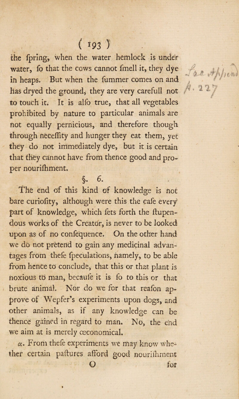 the fpring, when the water hemlock is under water, fo that the cows cannot fmell it, they dye in heaps. But when the fummer comes on and has dryed the ground, they are very carefull not to touch it. It is alfo true, that all vegetables prohibited by nature to particular animals are not equally pernicious, and therefore though through neceffity and hunger they eat them, vet they do not immediately dye, but it is certain that they cannot have from thence good and pro¬ per nourifhment, §. 6. The end of this kind of knowledge is not bare curiohty, although were this the cafe every part of knowledge, which fets forth the ftupen- dous works of the Creator, is never to be looked upon as of no confequence. On the other hand we do not pretend to gain any medicinal advan¬ tages from thefe fpeculations, namely, to be able from hence to conclude, that this or that plant is noxious to man, becaufe it is fo to this or that brute animal. Nor do we for that reafon ap¬ prove of Wepfer’s experiments upon dogs, and other animals, as if any knowledge can be thence gained in regard to man. No, the end we aim at is merely ceeonomical. or a. From thefe experiments we may know whe¬ ther certain paftures' afford good nourifhment