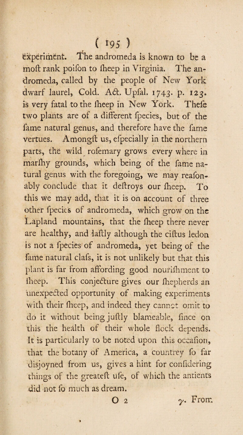 Experiment. The andromeda is known to be a moft rank poifon to fheep in Virginia. The an¬ dromeda, called by the people of New York dwarf laurel, Cold. Ad. Upfal. 1743. p. 123. is very fatal to the fheep in New York. Thefe two plants are of a different fpecies, but of the fame natural genus, and therefore have the fame vertues. Amongit us, efpecially in the northern parts, the wild rofemary grows every where in marfhy grounds, which being of the fame na¬ tural genus with the foregoing, we may reafon- ably conclude that it deflroys our fheep. To this we may add, that it is on account of three other fpecies of andromeda, which grow on the Lapland mountains, that the fheep there never are healthy, and daftly although the ciftus ledon is not a fpecies of andromeda, yet being of the fame natural clafs, it is not unlikely but that this plant is far from affording good nourifhment to fheep. This conjedure gives our fhepherds an unexpeded opportunity of making experiments with their fheep, and indeed they cannot omit to do it without being juftly blameable, fmce on this the health of their whole flock depends. It is particularly to be noted upon this oceafion, that the botany of America, a countrey fo far disjoyned from us, gives a hint for confidering things of the greatefl ufe, of which the antients did not fo much as dream. O 2 7. From