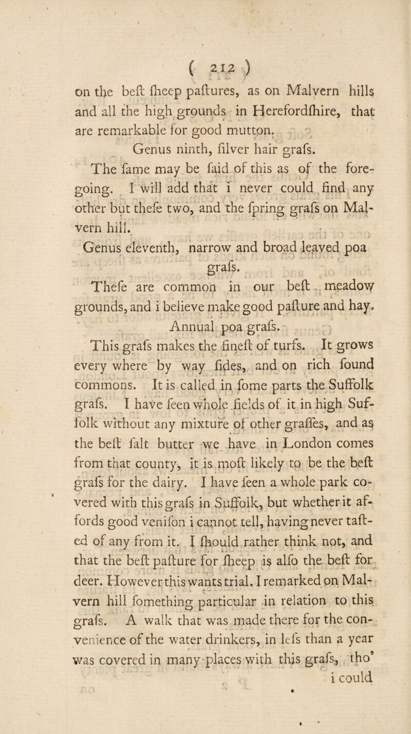 on the bell Iheep paflures, as on Malvern hills and all the high grounds in Herefordlhire, that are remarkable for good mutton. Genus ninth, filver hair grafs. The fame may be faid of this as of the fore- going. I will add that i never could find any other but thefe two, and the fpring grafs on Mal¬ vern hill. Genus eleventh, narrow and broad leaved poa grafs. Thefe are common in our bell meadov/ grounds, and i believe make good paflure and hay, ' ■/» Annual poa grafs. This grafs makes the finefl of turfs. It grows every where by way fides, and on rich found commons. It is called in fome parts the Suffolk grafs. I have feen whole fields of it in high Suf¬ folk without any mixture of other graffes, and a$ the befl fait butter we have in London comes from that county, it is mod likely to be the befl grafs for the dairy. I have feen a whole park co¬ vered with this grafs in Suffolk, but whether it af¬ fords good venifon i cannot tell, having never tail¬ ed of any from it. I fhould rather think not, and that the befl paflure for fheep is alfo the befl for deer. However this wants trial. I remarked on Mal- ■ ca¬ vern hill fomething particular in relation to this grafs. A walk that was made there for the con- venience of the water drinkers, in Ids than a year was covered in many places with this grafs, iho’ i could