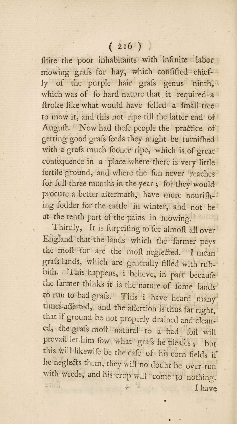 ( 2io ) ; illire the poor inhabitants with infinite labor mowing grafs for hay, which confifted chief¬ ly of the purple hair grafs genus ninth, which was of fo hard nature that it required a flroke like what would have felled a fmail tree to mow it, and this not ripe till the latter end of Auguft. Now had theft people the practice of getting good grafs feeds they might be furnifhed with a grafs much fooner ripe, which is of great confequence in a place where'there is very little fertile ground, and where the fun never reaches for full three months in the year ; for they would procure a better aftermath, have more nourifh- ing fodder for the cattle in winter, and not be at the tenth part of the pains in mowing. 1 hiidly, It is furprifing to fee almoff all over England that the lands which the -farmer pays the molt for are the mod: negleded. I mean grafs lands, which are generally filed with rub- bifh. I his happens, i believe, in part becaufe the farmer thinks it is the nature of feme land<r to run to bad grafs. This i have heard many times.aferted, and the afertion is thus far right, tiiat if ground be not properly drained andxlean- ed, the grafs tfioft natural to a bad foil will prevail iet him fow what grafs he pleafes ; but this will like wife be the cafe of his com fields if he negleds them, they will no doubt be over-run \viui weeds, and his crop will come to nothing.