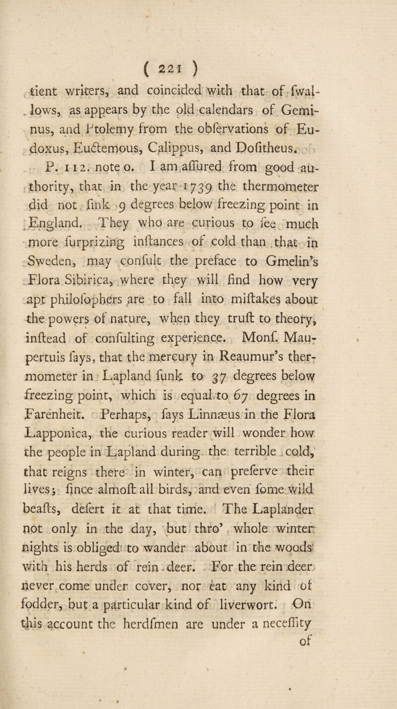 » lient writers, and coincided with that of-fwal- . lows, as appears by the old calendars of Gemi- nus, and Ptolemy from the obfervations of Eu¬ doxus, Euftemous, Calippus, and Dofitheus. P. 112. note o. I am allured from good au¬ thority, that in the year 1739 the thermometer did not fink 9 degrees below freezing point in England. They who are curious to fee much more furprizing inllances or cold than that in Sweden, may confult the preface to Gmeiin’s Flora Sibirica, where they will find how very apt philofophers are to fall into miltakes about the powers of nature, when they trull to theory, inltead of eonfulting experience. Monf. Mau- pertuis fays, that the mercury in Reaumur’s ther¬ mometer in Lapland funk to 37 degrees below freezing point, which is equal,to 67 degrees in Farenheit. Perhaps, fays Linnaeus in the Flora Lapponica, the curious reader will wonder how the people in Lapland during the terrible cold, that reigns there in winter, can preferve their lives j fince almolt all birds, and even forne wild beafts, defert it at that time. The Laplander not only in the day, but thro’ whole winter nights is obliged to wander about in the woods with his herds of rein - deer. - For the rein deer never come under cover, nor eat any kind of fodder, but a particular kind of liverwort. On this account the herdfmen are under a necefiity of ( * » i