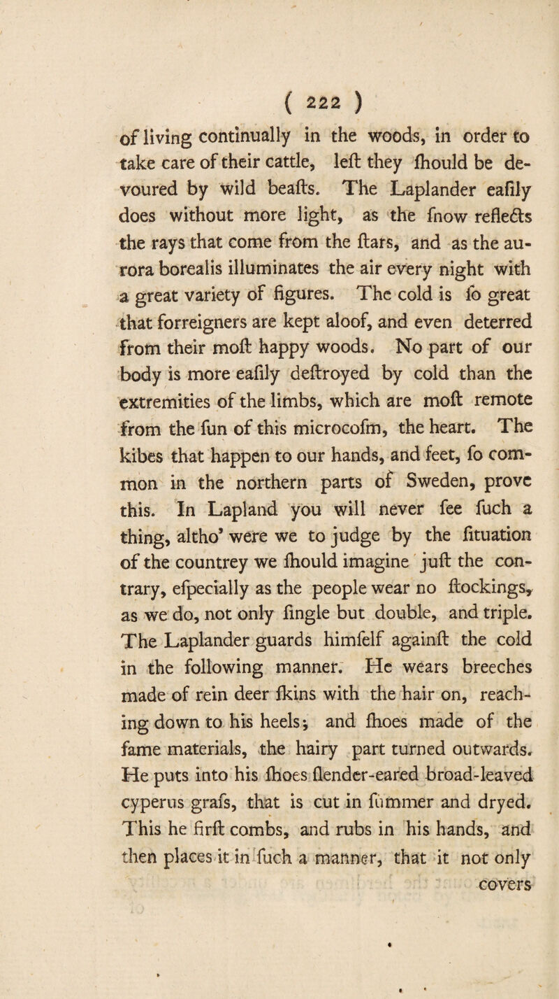 of living continually in the woods, in order to take care of their cattle, left they ftiould be de¬ voured by wild beafts. The Laplander eafily does without more light, as the fnow reflects the rays that come from the ftars, and as the au¬ rora borealis illuminates the air every night with a great variety of figures. The cold is fo great that forreigners are kept aloof, and even deterred From their moft happy woods. No part of our body is more eafily deftroyed by cold than the extremities of the limbs, which are moft remote from the fun of this microcofm, the heart. The kibes that happen to our hands, and feet, fo com¬ mon in the northern parts of Sweden, prove this. In Lapland you will never fee fuch a thing, altho’ were we to judge by the fituation of the countrey we fhould imagine juft the con¬ trary, efpeeially as the people wear no ftockings, as we do, not only fingle but double, and triple. The Laplander guards himfelf againft the cold in the following manner. He wears breeches made of rein deer lkins with the hair on, reach¬ ing down to his heels j and ftioes made of the fame materials, the hairy part turned outwards. He puts into his fhoes flender-eared broad-leaved cyperus grafs, that is cut in fummer and dryed. This he firft combs, and rubs in his hands, and then places it in fuch a manner, that it not only covers