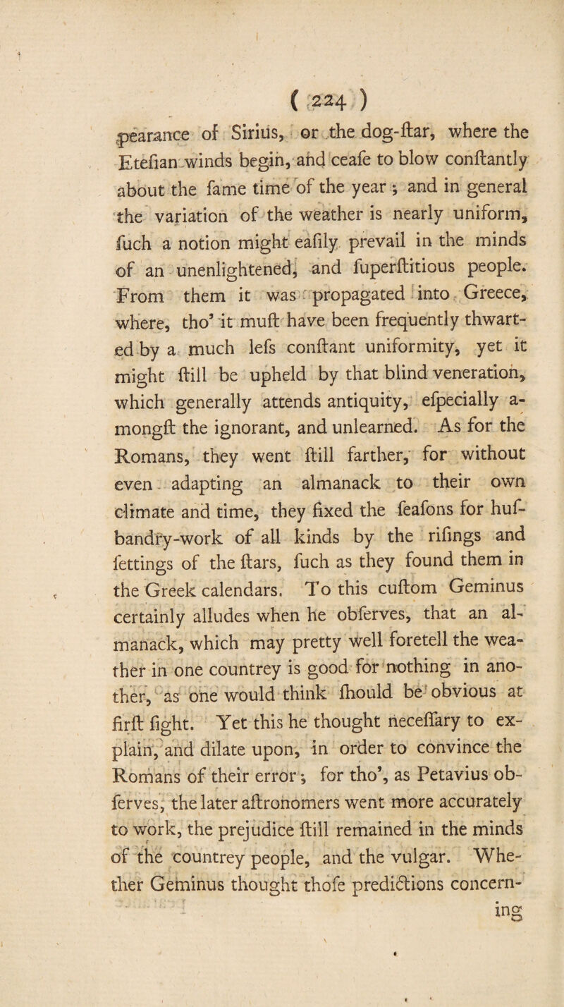 (;224 ) pearance of Sirius, or the dog-flar, where the Etefian winds begin, and ceafe to blow conftantly about the fame time of the year ; and in general the variation of the weather is nearly uniform, fuch a notion might eafily prevail in the minds of an unenlightened, and fuperftitious people. From them it was propagated into Greece, where, tho5 it muft have been frequently thwart¬ ed by a much lefs conftant uniformity, yet it might (fill be upheld by that blind veneration, which generally attends antiquity, efpecially a- mongft the ignorant, and unlearned. As for the Romans, they went ftill farther, for without even adapting an almanack to their own climate and time, they fixed the feafons for huf- bandry-work of all kinds by the rifings and lettings of the ftars, fuch as they found them in the Greek calendars, To this cuftom Geminus certainly alludes when he obferves, that an al¬ manack, which may pretty well foretell the wea¬ ther in one countrey is good for nothing in ano¬ ther, as one would think fhould be obvious at firft fight. Yet this he thought neceffary to ex¬ plain, and dilate upon, in order to convince the Romans of their error; for tho’, as Petavius ob¬ ferves, the later aftronomers went more accurately to work, the prejudice Hill remained in the minds of the countrey people, and the vulgar. Whe¬ ther Geminus thought thofe predidtions concern-