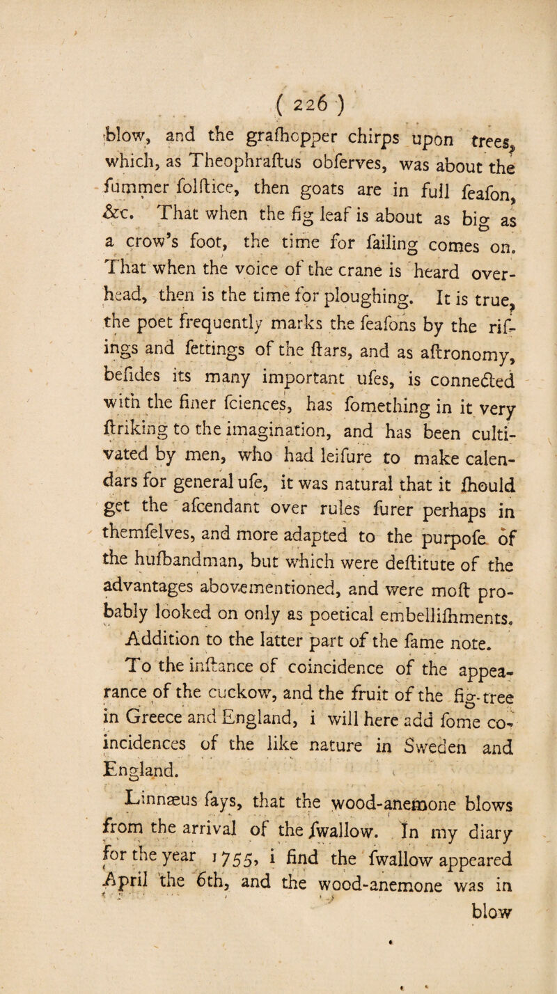blow, and the grafhcpper chirps upon trees which, as Theophraftus obferves, was about the fummer folftice, then goats are in full feafon, That when the fig leaf is about as big as a crow’s foot, the time for failing comes on. That when the voice of the crane is heard over¬ head, then is the time for ploughing. It is true, the poet frequently marks the feafons by the rif- ings and fettings of the Ears, and as aftronomy, befides its many important ufes, is conne&ed w ltn the finer fciences, has fomething in it very ftriking to the imagination, and has been culti¬ vated by men, who had leifure to make calen¬ dars for general ufe, it was natural that it fhould get the afcendant over rules furer perhaps in themfelves, and more adapted to the purpofe of the hufbandman, but which were deftitute of the advantages above mentioned, and were moft pro¬ bably looked on only as poetical embellifhrnents. Addition to the latter part of the fame note. To the inflance of coincidence of the appea¬ rance of the cuckow, and the fruit of the fio-.tree in Greece and England, i will here add fome co¬ incidences of the like nature in Sweden and England. < Linnaeus fays, that the wood-anemone blows from the arrival of the fwallow. In my diary for the year 1755> 1 find the fwallow appeared April the 6th, and the wood-anemone was in * .... * •.) blow
