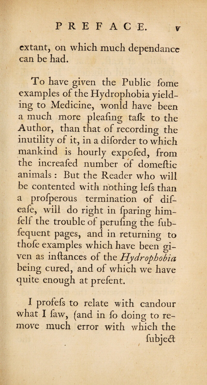 extant, on which much dependancc can be had. To have given the Public fome examples of the Hydrophobia yield¬ ing to Medicine, wonld have been a much more plealing talk to the Author, than that of recording the inutility of it, in a diforder to which mankind is hourly expofed, from the increafed number of domeftie animals: But the Reader who will be contented with nothing lefs than a profperous termination of dif- eafe, will do right in fparing him- felf the trouble of peruling the fub- fequent pages, and in returning to thofe examples which have been gi¬ ven as inftances of the Hydrophobia being cured, and of which we have quite enough at prefent. I profefs to relate with candour what I faw, (and in fo doing to re¬ move much error with which the fubjed