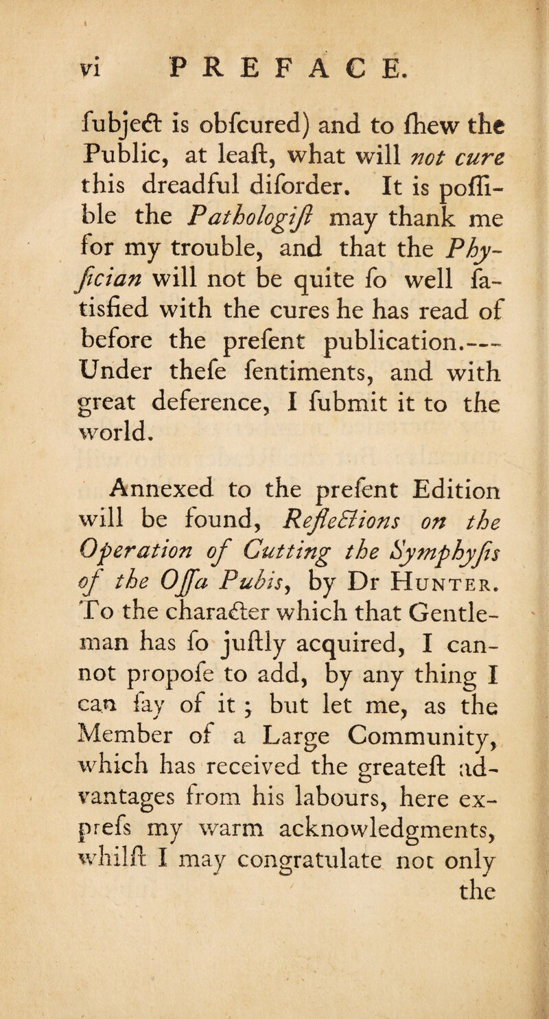 fubjeft is obfcured) and to fhew the Public, at leaft, what will not cure this dreadful diforder. It is pofli- ble the Pathologijl may thank me for my trouble, and that the Phy- ftcian will not be quite fo well fa- tisfied with the cures he has read of before the prefent publication.— Under thefe fentiments, and with great deference, I fubmit it to the world. Annexed to the prefent Edition will be found, RefleStions on the Operation of Cutting the Symphyfts of the Offa Pubis, by Dr Hunter. To the character which that Gentle¬ man has fo juftly acquired, I can¬ not propofe to add, by any thing I can fay of it j but let me, as the Member of a Large Community, which has received the greateft ad¬ vantages from his labours, here ex- prefs my warm acknowledgments, whilft I may congratulate not only the