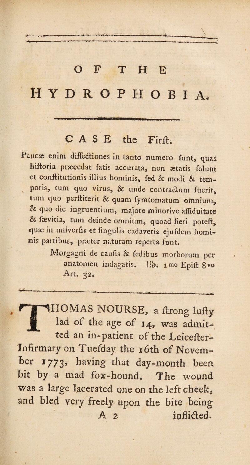 Hydrophobia, CASE the Firft. Paucae enim difTe&iones in tanto numero funt, qua§ hiftoria praecedat fatis accurata* non aetatis folum et conftitutionis illius hominis, fed & modi & tem- poris, turn quo virus, & unde contractual fiierit, turn quo perftiterit & quam fymtomatum omnium, quo die ingruentium, majore minorive afliduitate & faevitia, turn deinde omnium, quoad fieri poteft^ quae in univerfis et fingulis cadaveris ejufdem homi- nis partibus, praeter naturam reperta funt. Morgagni de caufis & fedibus morborum per anatomen indagatis, lib, i mo Epift 8 vo Art, 32. THOMAS NOURSE, a ftrong lufty lad of the age of 14, was admit¬ ted an In-patient of the Leicefter- Infirmary on Tuefday the 16th of Novem- ber 1773, having that day-month been bit by a mad fox-hound. The wound was a large lacerated qne on the left cheeky and bled very freely upon the bite being