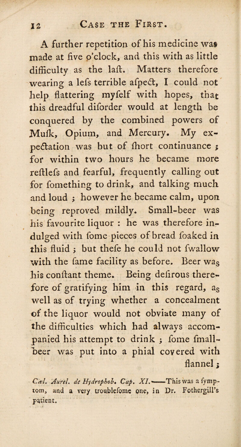 A farther repetition of his medicine wai made at five o'clock, and this with as little difficulty as the laft. Matters therefore wearing a lefs terrible afpeft, I could not help flattering myfelf with hopes, that this dreadful diforder would at length be conquered by the combined powers of Muffc, Opium, and Mercury. My ex¬ pectation was but of fhort continuance ; for within two hours he became more reftlefs and fearful, frequently calling out for fomething to drink, and talking much and loud ; however he became calm, upon being reproved mildly. Small-beer was his favourite liquor : he was therefore in¬ dulged with fome pieces of bread foaked in this fluid ; but thefe he could not fwallow with the fame facility as before. Beer was his conftant theme. Being defirous there¬ fore of gratifying him in this regard, as well as of trying whether a concealment of the liquor would not obviate many of the difficulties which had always accom¬ panied his attempt to drink j fome fmall- beer was put into a phial covered with flannel; Cal. Aurel. de Hydrophobe Cap. AX — —This was a fymp- tom, and a very troublefome one, in Dr. Fothergill’s patient.