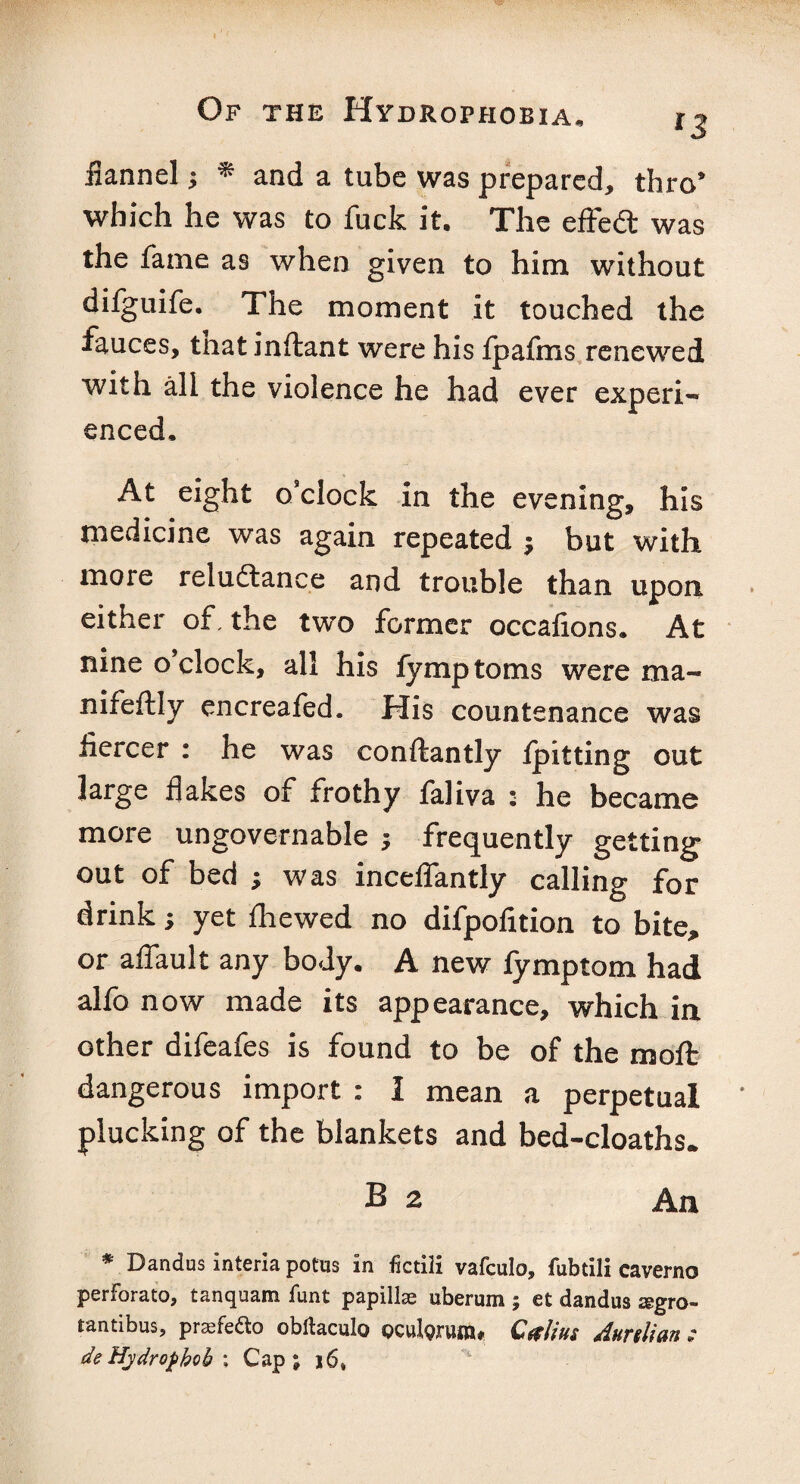 iiannel; * and a tube was prepared, thro* which he was to fuck it. The effect was the fame as when given to him without difguife. The moment it touched the fauces, tnat inftant were his fpafms renewed with all the violence he had ever experi¬ enced. At eight o’clock in the evening, his medicine was again repeated $ but with more reluftance and trouble than upon either of, the two former occafions. At nine o clock, all his fymptoms were ma- nifeftly encreafed. His countenance was fiercer : he was conftantly /pitting out large flakes of frothy faliva • he became more ungovernable ; frequently getting out of bed ; was inceflantly calling for drink; yet fliewed no difpofition to bite* or affault any body. A new fymptom had alfo now made its appearance, which in other difeafes is found to be of the mo ft dangerous import : I mean a perpetual plucking of the blankets and bed-cloaths. B 2 An * Dandus interia potus in fictili vafculo, fubtili caverno perforate), tanquam funt papillae uberum ; et dandus aegro- tantibus, praefedto obltaculo pculpruiR# C&lius Aurtlian : deHydropkob\ Cap; 16,