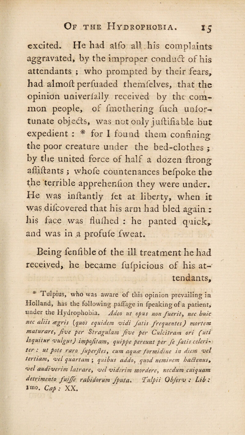 excited. He had aifo all his complaints aggravated, by the improper conduct of his attendants ; who prompted by their fears, had almoft perfuaded themfelves, that the opinion univerfally received by the com¬ mon people, of fmothering fuch uaior- tunate objedts, was not only juftifiable but expedient : * for 1 found them confining the poor creature under the bed-clothes ; by the united force of half a dozen ftrong affiftants ; whofe countenances befpoke the the terrible apprehenfion they were under. He was inftantly fet at liberty, when it was difeovered that his arm had bled again : his face was flullied : he panted quick, and was in a profufe fweat. Being fenfible of the ill treatment he had received, he became fufpicious of his at¬ tendants, Tulpius, who was aware of this opinion prevailing in. Holland, has the following paflage in fpeakingofa patient, under the Hydrophobia, Adeo ut opus non fuerit^ nec buic nec aliis eegris {quos equidem vidi fatis frequenies) mortem maturare, Jive per Stragulam Jive per Culcifram ori (uti loquitur vulgur) impojitam, quippe pereunt per fe fatis celeri- ter : ut pote raro fuperjles, cum aquee for mi dine in diem vel tertiam, vel quartam ; quibus addo, quod neminem badienus, vel audiverim latrare, vel vi derim mordere, necdum cuiquam detrimento fuiffe rabidorum Jputa. Tulpii Obferv ,* Lib i smo. Cap ; XX.