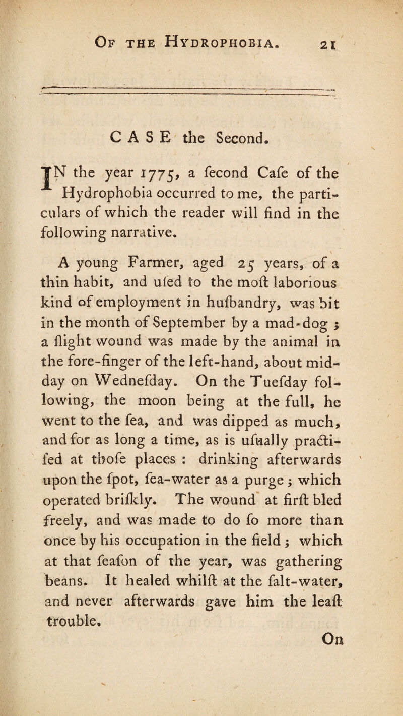 CASE the Second. JN the year 1775, a fecond Cafe of the Hydrophobia occurred to me, the parti¬ culars of which the reader will find in the following narrative, A young Farmer, aged 25 years, of a thin habit, and uled to the mod laborious kind of employment in hufbandry, was bit in the month of September by a mad- dog ; a flight wound was made by the animal in the fore-finger of the left-hand, about mid¬ day on Wednefday. On the Tuefday fol¬ lowing, the moon being at the full, he went to the fea, and was dipped as much, and for as long a time, as is ufually pradti- fed at thofe places : drinking afterwards upon the fpot, fea-water as a purge ; which operated brifldy. The wound at firft bled freely, and was made to do fo more than once by his occupation in the field ; which at that feafon of the year, was gathering beans. It healed whilft at the falt-water, and never afterwards gave him the leafl: trouble. 1 On