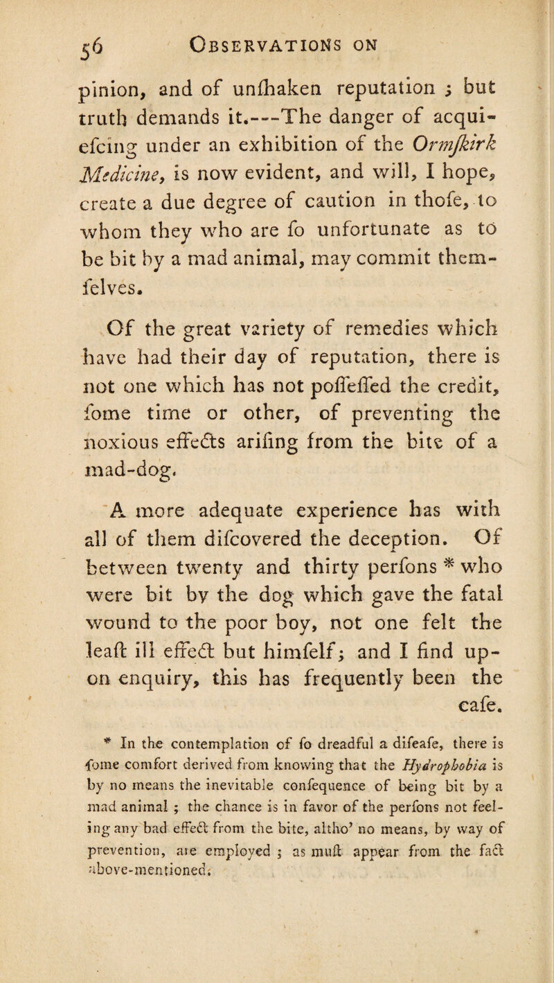 pinion, and of unfhaken reputation s but truth demands it.---The danger of acqui- efcmg under an exhibition of the Ormjkirk Medicine, is now evident, and will, I hope, create a due degree of caution in thofe, to whom they who are fo unfortunate as to be bit by a mad animal, may commit them- felves. Of the great variety of remedies which have had their day of reputation, there is not one which has not poffelTed the credit, fome time or other, of preventing the noxious effects arifing from the bite of a mad-dog, A more adequate experience has with all of them difcovered the deception. Of between twenty and thirty perfons * who were bit by the dog which gave the fatal wound to the poor boy, not one felt the lead: ill efxedt but himfelf; and I find up¬ on enquiry, this has frequently been the cafe. * In the contemplation of fo dreadful a difeafe, there is fome comfort derived from knowing that the Hydrophobia is by no means the inevitable confequence of being bit by a mad animal ; the chance is in favor of the perfons not feel- ingany bad effect from the bite, altho’ no means, by way of prevention, are employed ; as mull appear from the facl above-mentioned;