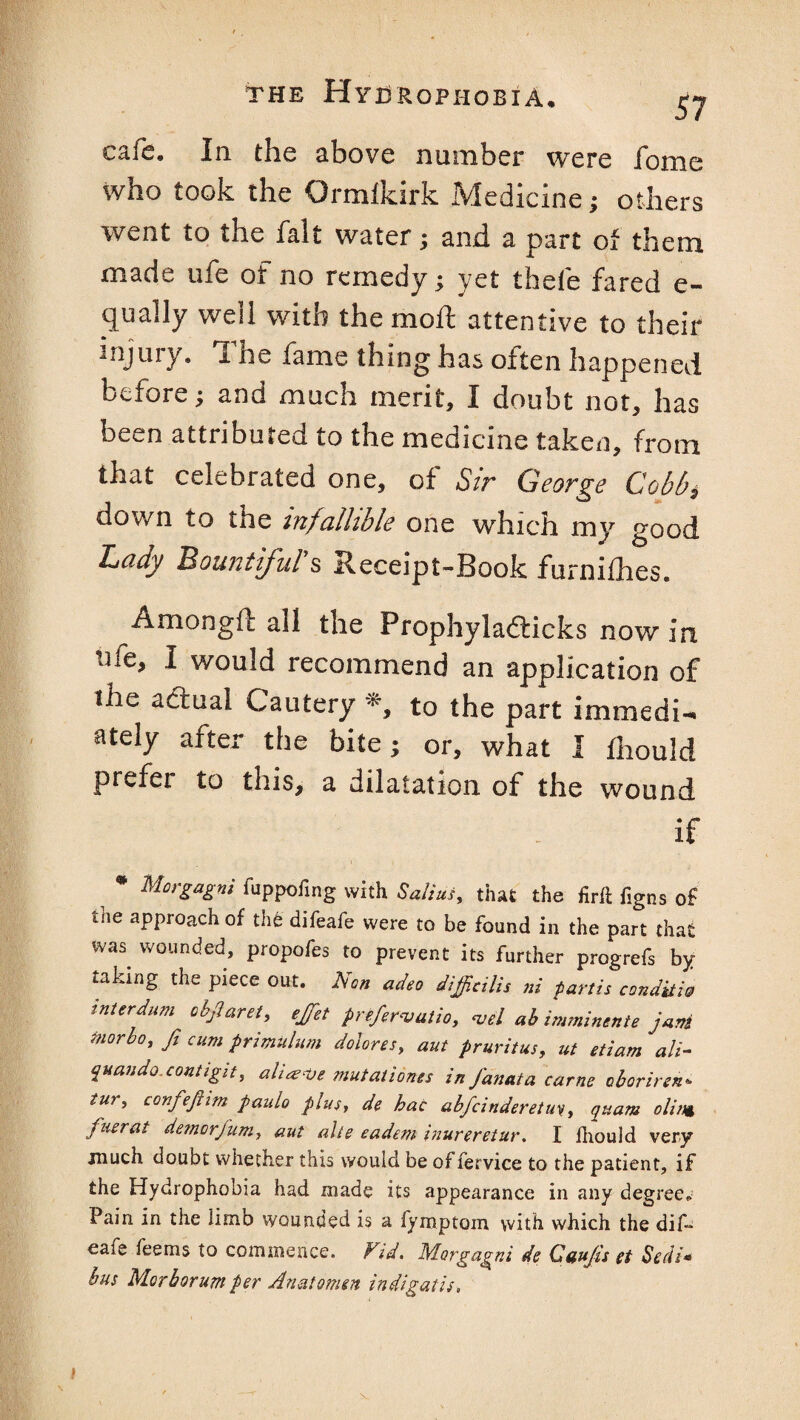 57 cafe. In the above number were fome who took the Ormlkirk Medicine; others went to the fait water; and a part of them made ufe of no remedy; yet thefe fared e- qually well with the mofl attentive to their 3nJury- The fame thing has often happened before; and much merit, I doubt not, has been attributed to the medicine taken, from that celebrated one, of Sir George Cobb* down to the infallible one which my good Cady Bountiful s Receipt-Book furnifhes. Amongft all the Prophyladticks now in tile, I would recommend an application of the adual Cautery *, to the part immedi¬ ately after the bite; or, what I fhould prefer to this, a dilatation of the wound if * Morgagni fuppofmg with Sal:us, that the firft figns of the approach of the difeafe were to be found in the part that was wounded, propofes to prevent its further progrefs by taking the piece out. Non adeo difficilis ni partis condtiw interdum objlaret, ejet preferajutio, <uel ah imminente jani inorbo, fi cum primulum dolores, aut pruritus, ut etiam ali- quaudo contigit, aLaeve mutationes in Janata came oborirsn. tu*> confejhm paido plus, de hac abfcinderetm, quam olint fuerat demorfum, aut alts eadem inureretur. I iliould very much doubt whether this would be of fervice to the patient, if the Hydrophobia had made its appearance in any degree* Pain in the iimo wounded is a fyroptom with which the dif¬ eafe feems to commence. Fid. Morgagni de Guujis et Sedi* bus Morborum per Anatomen indigatis. v