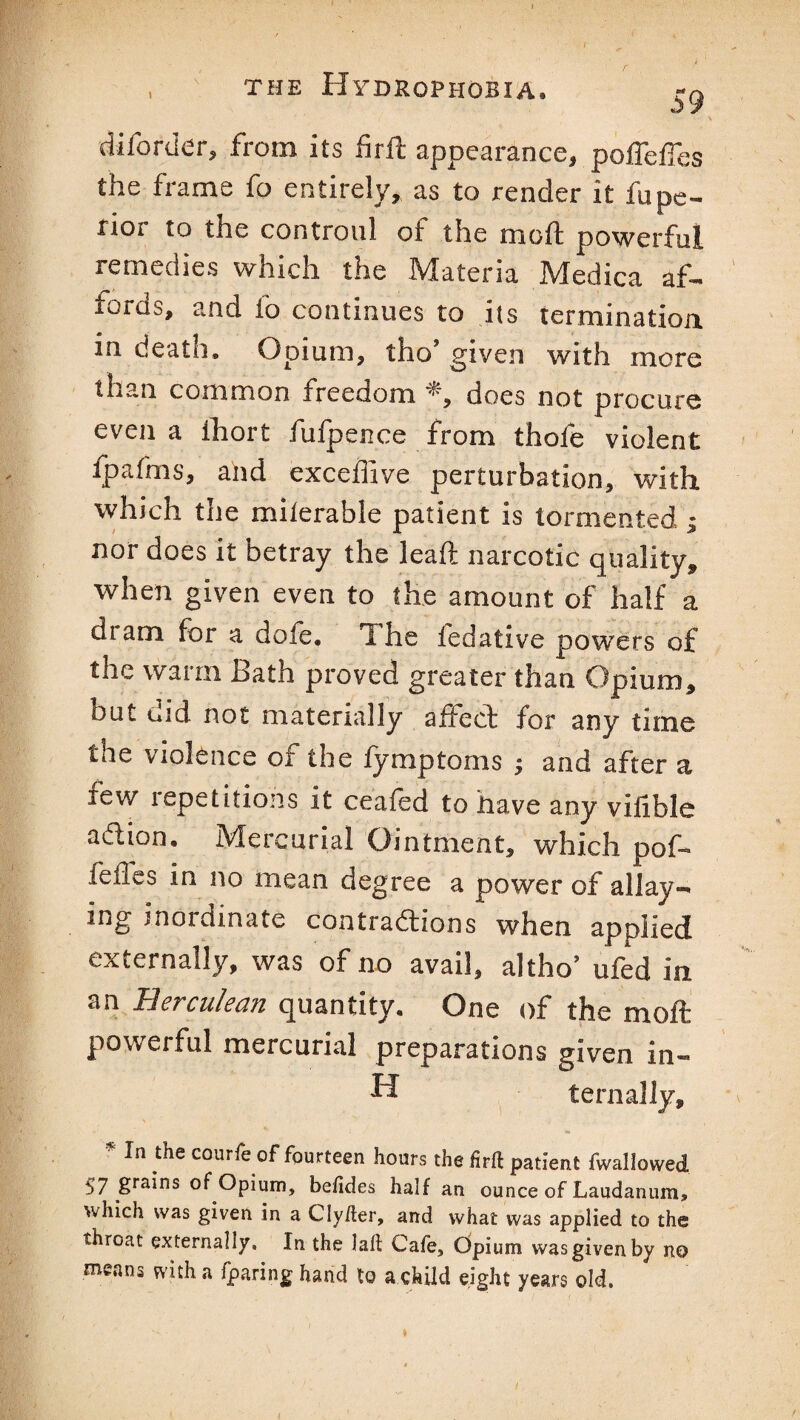 , the Hydrophobia. :-q diforder, from its firft appearance, pofFefTes the frame fo entirely, as to render it fupe- rioi to the controul ot the mod powerful remedies which the Materia Medica af¬ fords, and fo continues to its termination in death. Opium, tho’ given with more than common freedom *, does not procure even a lhort fufpence from thofe violent fpafms, ahd exceffive perturbation, with which the milerable patient is tormented j nor does it betray the leaft narcotic quality, when given even to the amount of half a di am for a dofe. I he fedative powers of the warm Bath proved greater than Opium, but did not materially affed for any time me violence or the iymptoms ; and after a few repetitions it ceafed to have any vifible adion. Mercurial Ointment, which pof lelles in no mean degree a power of allay- ing inordinate contradions when applied externally, was of no avail, a]tho’ ufed in an Herculean quantity. One of the moft powerful mercurial preparations given in— H tern ally, * ln,thecourfeof fourteen hours thefirft patient fwallowed s7 grains of Opium, befides half an ounce of Laudanum, which was given in a Cly/ter, and vvhat was applied to the throat externally. In the laft Cafe, Opium was given by no means with a fparing hand to a child eight years old.