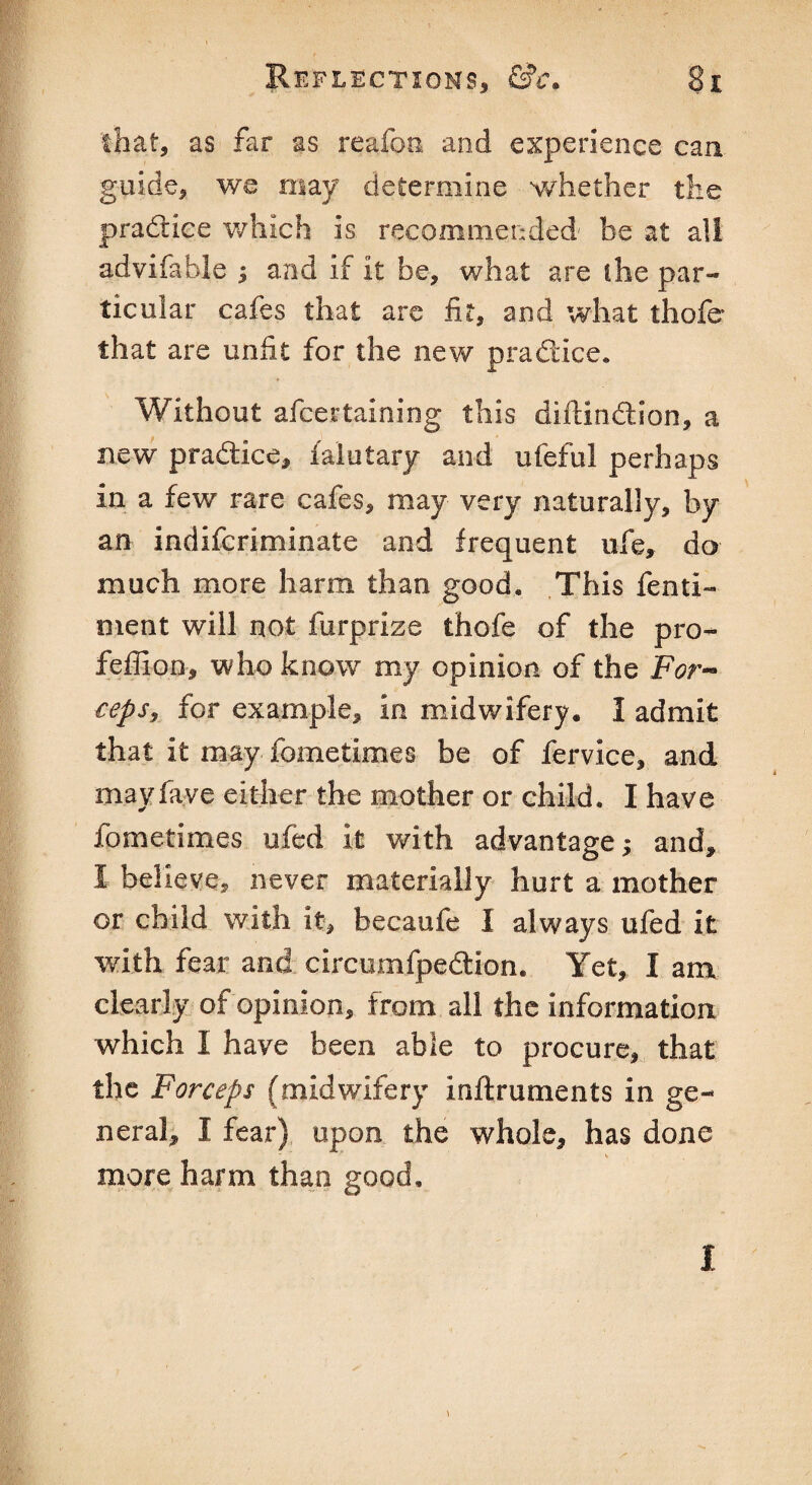 that, as far as reafon and experience caa guide, we may determine whether the practice which is recommended' be at all advifable ; and if it be, what are die par¬ ticular cafes that are fit, and what thofe that are unfit for the new practice. Without afcertaining this diftindtfon, a new practice, faiutary and ufeful perhaps in a few rare cafes, may very naturally, by an indifcriminate and frequent ufe, do much more harm than good. This fenti- ment will not furprize thofe of the pro- feffion, who know my opinion of the For¬ ceps, for example, in midwifery. I admit that it may fometimes be of fervice, and may five either the mother or child. I have fometimes ufed it with advantage; and, I believe, never materially hurt a mother or child with it, becaufe I always ufed it with fear and circumfpedtion. Yet, I am clearly of opinion, from all the information which I have been able to procure, that the Forceps (midwifery inftruments in ge¬ neral, I fear) upon the whole, has done more harm than good. i